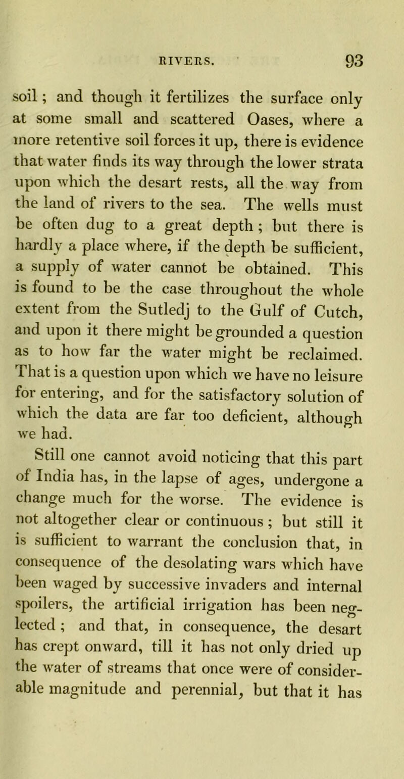 soil; and though it fertilizes the surface only at some small and scattered Oases, where a more retentive soil forces it up, there is evidence that water finds its way through the lower strata upon which the desart rests, all the way from the land of rivers to the sea. The wells must be often dug to a great depth ; but there is hardly a place where, if the depth be sufficient, a supply of water cannot be obtained. This is found to be the case throughout the whole extent from the Sutledj to the Gulf of Cutch, and upon it there might be grounded a question as to how far the water might be reclaimed. That is a question upon which we have no leisure for entering, and for the satisfactory solution of which the data are far too deficient, although we had. Still one cannot avoid noticing that this part of' India has, in the lapse of ages, undergone a change much for the worse. The evidence is not altogether clear or continuous ; but still it is sufficient to warrant the conclusion that, in consequence of the desolating wars which have been waged by successive invaders and internal spoilers, the artificial irrigation has been neg- lected ; and that, in consequence, the desart has crept onward, till it has not only dried up the water of streams that once were of consider- able magnitude and perennial, but that it has