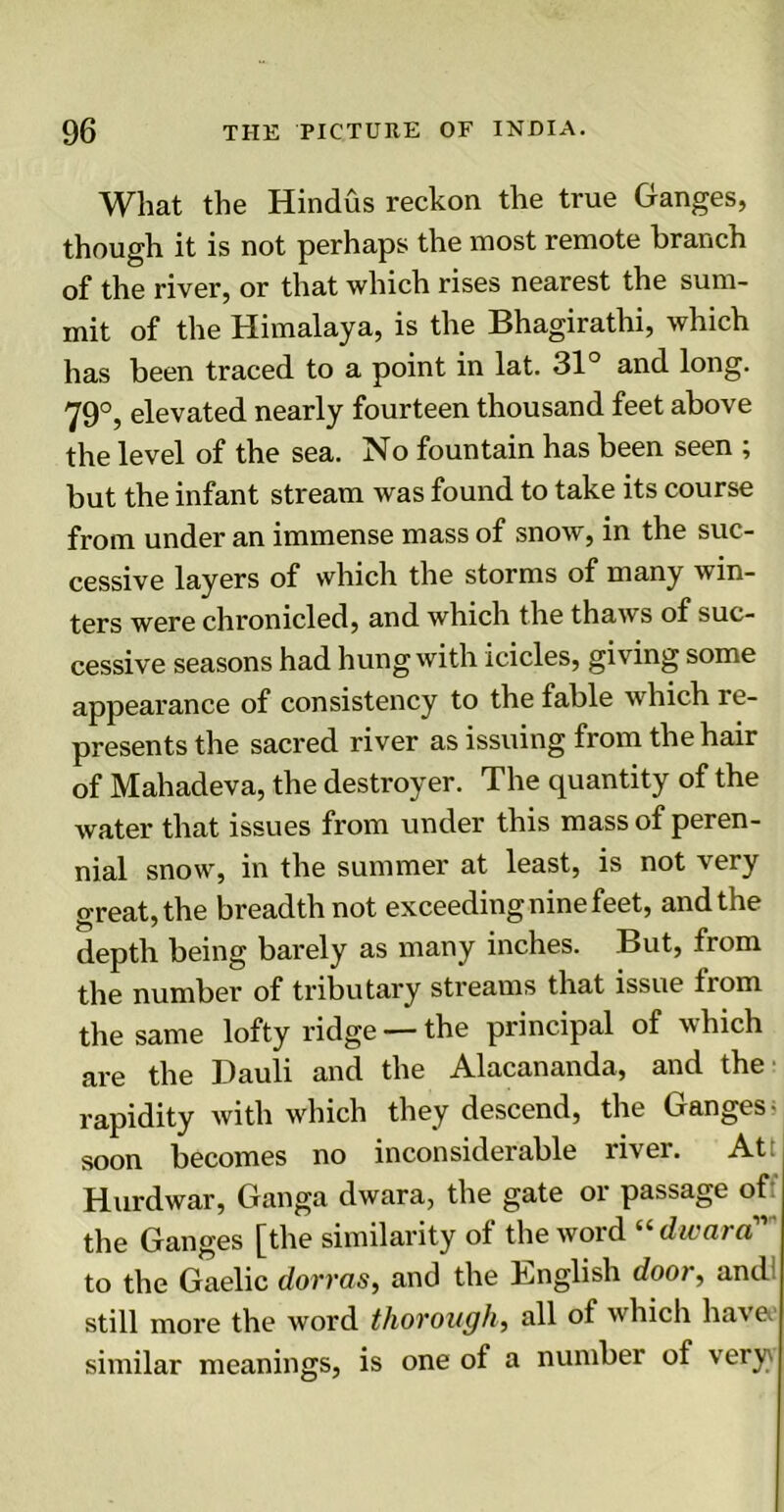 What the Hindus reckon the true Ganges, though it is not perhaps the most remote branch of the river, or that which rises nearest the sum- mit of the Himalaya, is the Bhagirathi, which has been traced to a point in lat. 31° and long. 79°, elevated nearly fourteen thousand feet above the level of the sea. No fountain has been seen ; but the infant stream was found to take its course from under an immense mass of snow, in the suc- cessive layers of which the storms of many win- ters were chronicled, and which the thaws of suc- cessive seasons had hung with icicles, giving some appearance of consistency to the fable which re- presents the sacred river as issuing from the hair of Mahadeva, the destroyer. The quantity of the water that issues from under this mass of peren- nial snow, in the summer at least, is not very great, the breadth not exceeding nine feet, and the depth being barely as many inches. But, from the number of tributary streams that issue from the same lofty ridge — the principal of which are the Dauli and the Alacananda, and the rapidity with which they descend, the Ganges- soon becomes no inconsiderable river. At: Hurdwar, Ganga dwara, the gate or passage of: the Ganges [the similarity of the word “ dwara11 to the Gaelic dorr as, and the English door, and! still more the word thorough, all of which hav e. similar meanings, is one of a number of very}