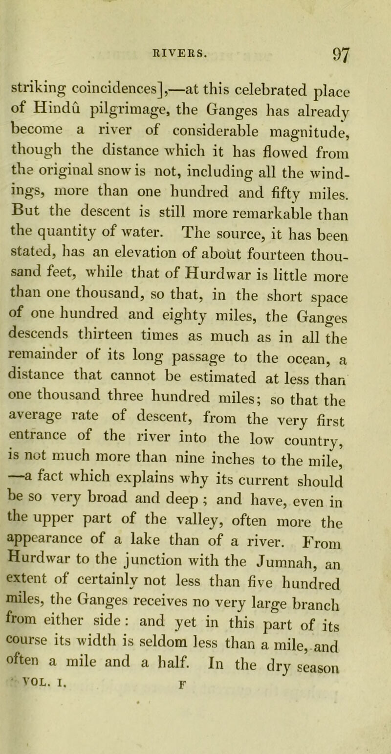 striking coincidences],—at this celebrated place of Hindu pilgrimage, the Ganges has already become a river of considerable magnitude, though the distance which it has flowed from the original snow is not, including all the wind- ings, more than one hundred and fifty miles. But the descent is still more remarkable than the quantity of water. The source, it has been stated, has an elevation of about fourteen thou- sand feet, while that of Hurdwar is little more than one thousand, so that, in the short space of one hundred and eighty miles, the Ganges descends thirteen times as much as in all the remainder ol its long passage to the ocean, a distance that cannot be estimated at less than one thousand three hundred miles; so that the average rate of descent, from the very first cntiance of the river into the low country, is not much more than nine inches to the mile, —a fact which explains why its current should be so very broad and deep ; and have, even in the upper part of the valley, often more the appearance of a lake than of a river. From Hurdwar to the junction with the Jumnah, an extent of certainly not less than five hundred miles, the Ganges receives no very large branch from either side : and yet in this part of its course its width is seldom less than a mile, and often a mile and a half. In the dry season VOL. I. f