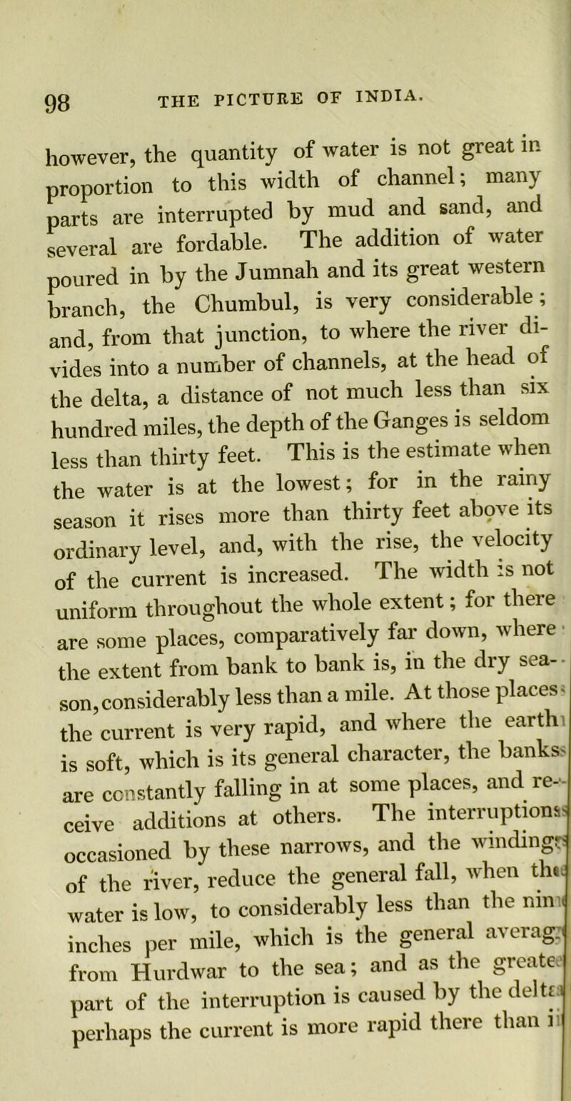 however, the quantity of water is not great in proportion to this width of channel; many parts are interrupted by mud and sand, and several are fordable. The addition of water poured in by the Jumnah and its great western branch, the Chumbul, is very considerable; and, from that junction, to where the river di- vides into a number of channels, at the head of the delta, a distance of not much less than six hundred miles, the depth of the Ganges is seldom less than thirty feet. This is the estimate when the water is at the lowest; for in the rainy season it rises more than thirty feet abqve its ordinary level, and, with the rise, the velocity of the current is increased. The width is not uniform throughout the whole extent; for there are some places, comparatively far down, where the extent from bank to bank is, in the dry sea- son, considerably less than a mile. At those places- the current is very rapid, and where the earth is soft, which is its general character, the banks- are constantly falling in at some places, and re- ceive additions at others. The interruptions; occasioned by these narrows, and the winding?! of the river, reduce the general fall, when the. water is low, to considerably less than the nim inches per mile, which is the general average from Hurdwar to the sea; and as the greate. part of the interruption is caused by the delta perhaps the current is more rapid there than n