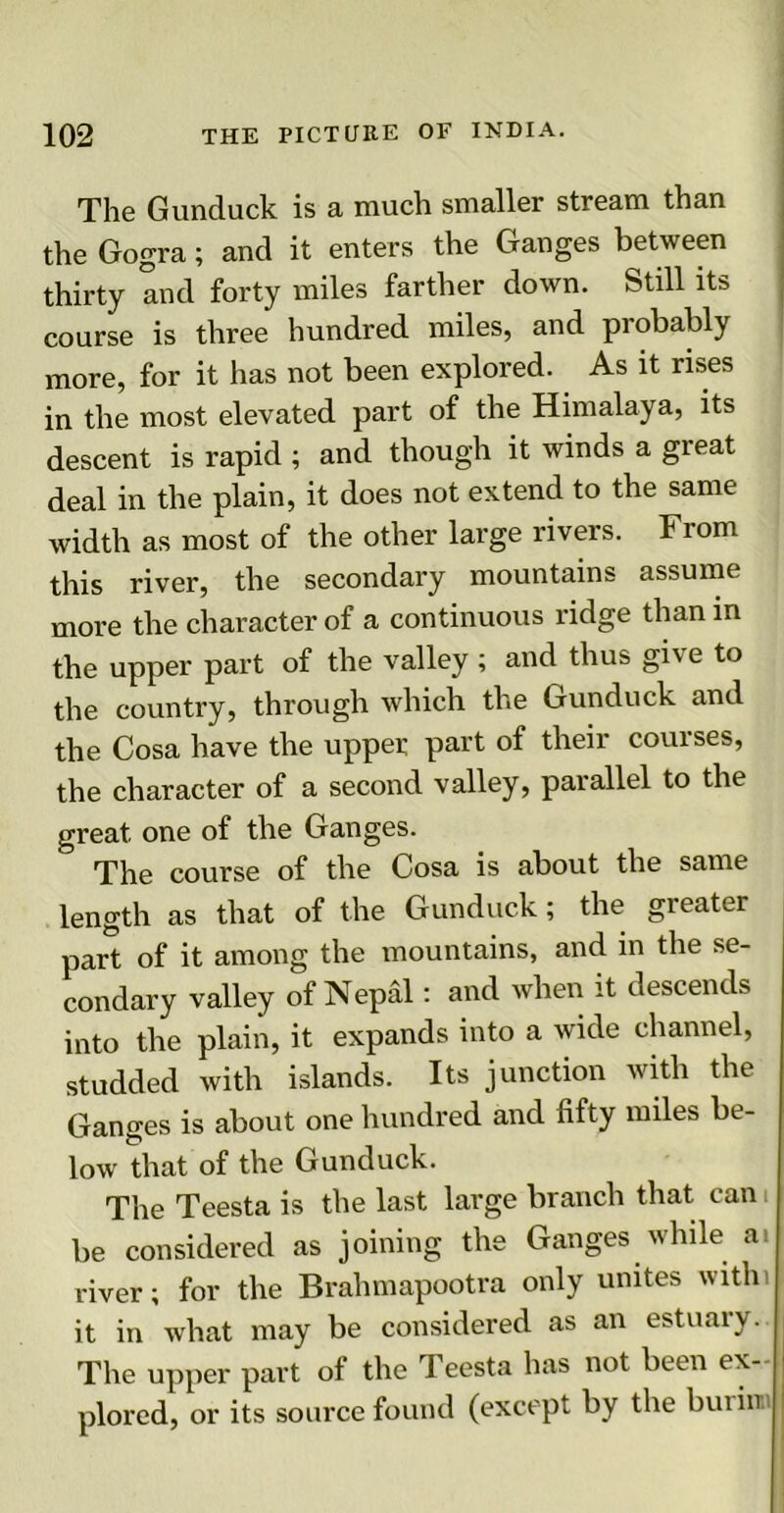 The Gunduck is a much smaller stream than the Gogra; and it enters the Ganges between thirty and forty miles farther down. Still its course is three hundred miles, and probably more, for it has not been explored. As it rises in the most elevated part of the Himalaya, its descent is rapid ; and though it winds a great deal in the plain, it does not extend to the same width as most of the other large rivers. From this river, the secondary mountains assume more the character of a continuous ridge than in the upper part of the valley ; and thus give to the country, through which the Gunduck and the Cosa have the upper part of their courses, the character of a second valley, parallel to the great one of the Ganges. The course of the Cosa is about the same length as that of the Gunduck; the greater part of it among the mountains, and in the se- condary valley of Nepal: and when it descends into the plain, it expands into a wide channel, studded with islands. Its junction with the Ganges is about one hundred and fifty miles be- low that of the Gunduck. The Teesta is the last large branch that can be considered as joining the Ganges while at river; for the Brahmapootra only unites with) it in what may be considered as an estuaiy. The upper part of the Teesta has not been ex- plored, or its source found (except by the but in