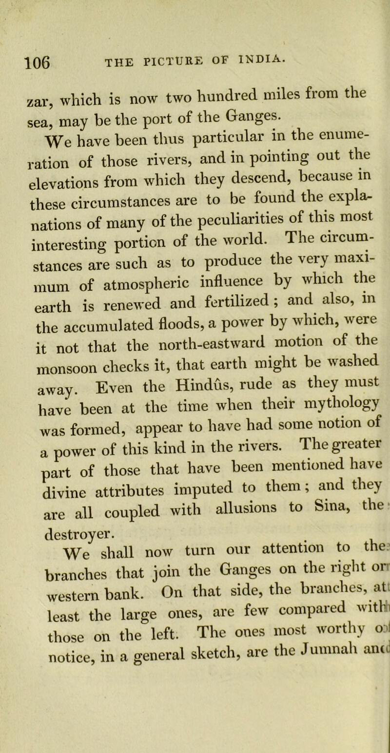 zar, which is now two hundred miles from the sea, may be the port of the Ganges. We have been thus particular in the enume- ration of those rivers, and in pointing out the elevations from which they descend, because in these circumstances are to be found the expla- nations of many of the peculiarities of this most interesting portion of the world. The circum- stances are such as to produce the very maxi- mum of atmospheric influence by which the earth is renewed and fertilized; and also, in the accumulated floods, a power by which, were it not that the north-eastward motion of the monsoon checks it, that earth might be washed away. Even the Hindus, rude as they must have been at the time when their mythology was formed, appear to have had some notion of a power of this kind in the rivers. The greater part of those that have been mentioned have divine attributes imputed to them; and they are all coupled with allusions to Sina, the destroyer. We shall now turn our attention to the branches that join the Ganges on the right orr western bank. On that side, the branches, at least the large ones, are few compared withh those on the left. The ones most worthy <»i notice, in a general sketch, are the Jumnali and