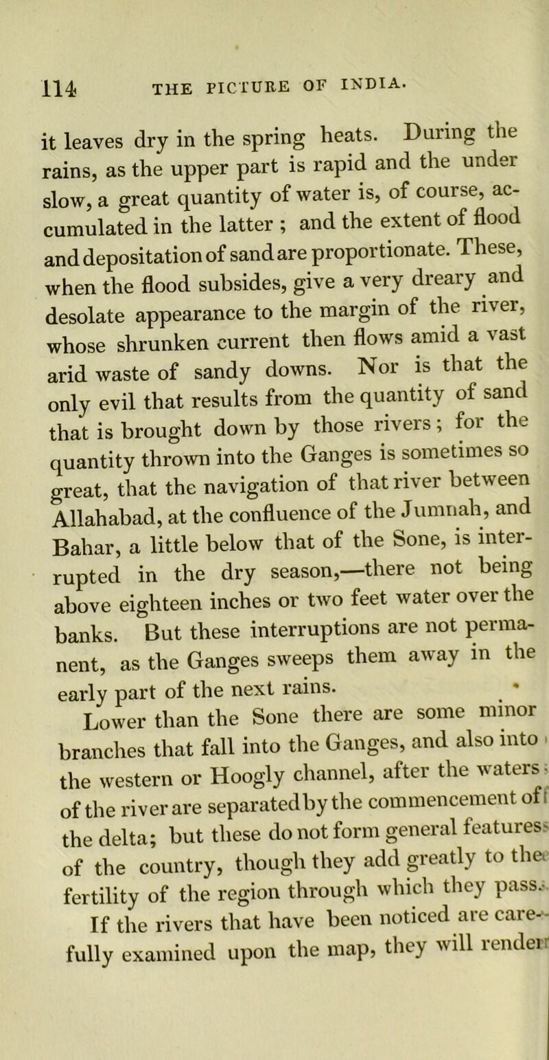 it leaves dry in the spring heats. During the rains, as the upper part is rapid and the undei slow, a great quantity of water is, of course, ac- cumulated in the latter ; and the extent of flood and depositation of sandare proportionate. These, when the flood subsides, give a very dreary and desolate appearance to the margin of the river, whose shrunken current then flows amid a vast arid waste of sandy downs. Nor is that the only evil that results from the quantity ol sane that is brought down by those rivers; for the quantity thrown into the Ganges is sometimes so great, that the navigation of that river between Allahabad, at the confluence of the Jumnah, and Bahar, a little below that of the Sone, is inter- rupted in the dry season,—there not being above eighteen inches or two feet water over the banks. But these interruptions are not perma- nent, as the Ganges sweeps them away in the early part of the next rains. Lower than the Sone there are some minor branches that fall into the Ganges, and also into the western or Hoogly channel, after the waters • of the river are separatedby the commencement oft the delta; but these do not form general features^ of the country, though they add greatly to the. fertility of the region through which they pass.- If the rivers that have been noticed are care-- fully examined upon the map, they will render