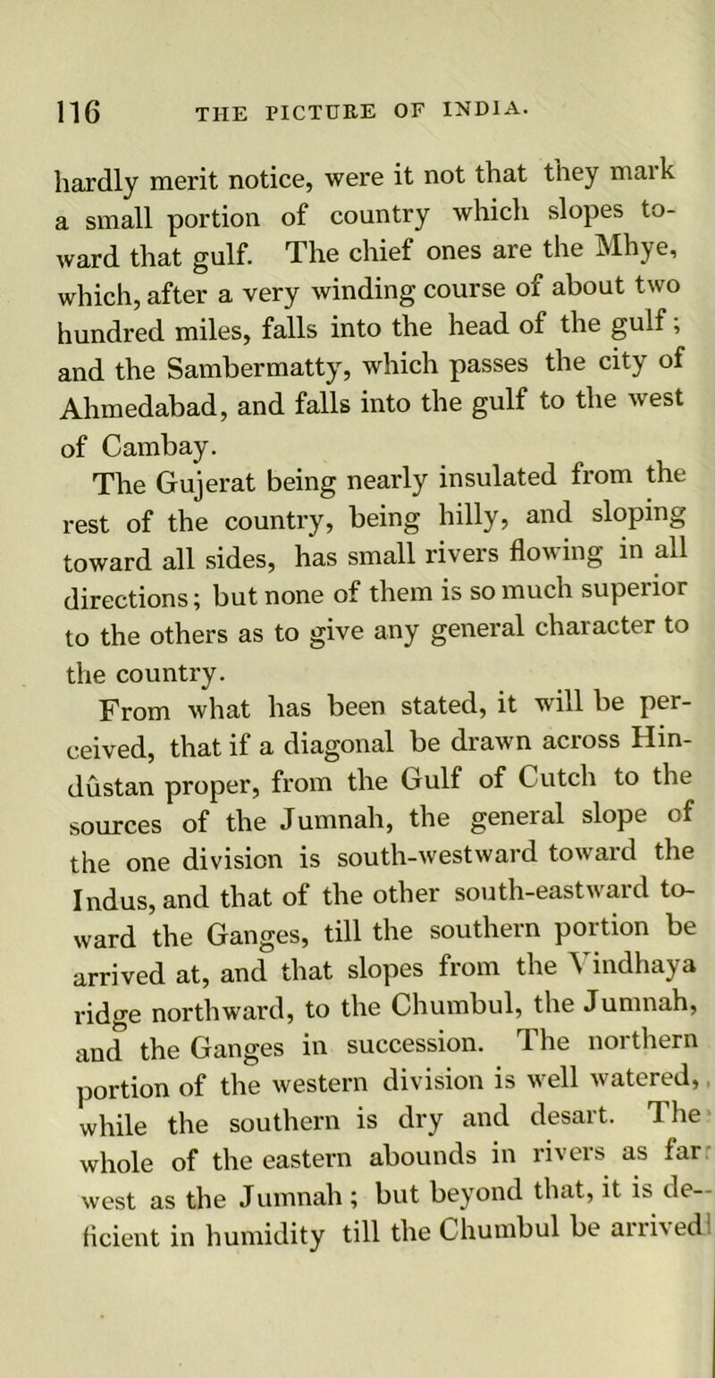 hardly merit notice, were it not that they maik a small portion of country which slopes to- ward that gulf. The chief ones are the Mhye, which, after a very winding course of about two hundred miles, falls into the head of the gulf; and the Sambermatty, which passes the city of Ahmedabad, and falls into the gulf to the west of Cambay. The Gujerat being nearly insulated from the rest of the country, being hilly, and sloping toward all sides, has small rivers flowing in all directions; but none of them is so much superior to the others as to give any general character to the country. From what has been stated, it will be per- ceived, that if a diagonal be drawn across Hin- dustan proper, from the Gulf of Cutch to the sources of the Jumnah, the general slope of the one division is south-westward toward the Indus, and that of the other south-eastward to- ward the Ganges, till the southern portion be arrived at, and that slopes from the Yindhaya ridge northward, to the Chumbul, the Jumnah, and the Ganges in succession. The northern portion of the western division is well watered, while the southern is dry and desart. The whole of the eastern abounds in rivers as far west as the Jumnah ; but beyond that, it is de- ficient in humidity till the Chumbul be an bed