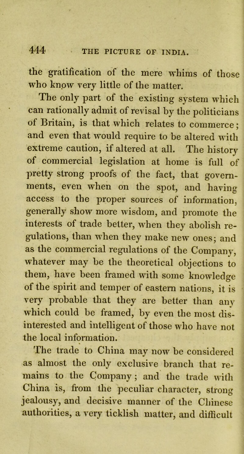 the gratification of the mere whims of those who know very little of the matter. The only part of the existing system which can rationally admit of revisal by the politicians of Britain, is that which relates to commerce; and even that would require to be altered with extreme caution, if altered at all. The history of commercial legislation at home is full of pretty strong proofs of the fact, that govern- ments, even when on the spot, and having access to the proper sources of information, generally show more wisdom, and promote the interests of trade better, when they abolish re- gulations, than when they make new ones; and as the commercial regulations of the Company, whatever may be the theoretical objections to them, have been framed with some knowledge of the spirit and temper of eastern nations, it is very probable that they are better than any which could be framed, by even the most dis- interested and intelligent of those who have not the local information. The trade to China may now be considered as almost the only exclusive branch that re- mains to the Company; and the trade with China is, from the peculiar character, strong jealousy, and decisive manner of the Chinese authorities, a very ticklish matter, and difficult