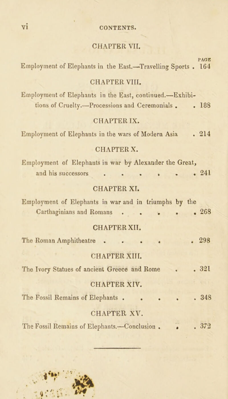 CHAPTER VII. Employment of Elephants in the East.—Travelling Sports . CHAPTER VIII. Employment of Elephants in the East, continued.—Exhibi- tions of Cruelty.—Processions and Ceremonials . . CHAPTER IX. Employment of Elephants in the wars of Modern Asia CHAPTER X. Employment of Elephants in war by Alexander the Great, and his successors ...... CHAPTER XI. Employment of Elephants in war and in triumphs by the Carthaginians and Romans . . . CHAPTER XII. The Roman Amphitheatre .... CHAPTER XIII. The Ivory Statues of ancient Greece and Rome CHAPTER XIV. The Fossil Remains of Elephants . CHAPTER XV. The Fossil Remains of Elephants.—Conclusion . PAGE 164 188 214 241 268 298 321 348 . 372