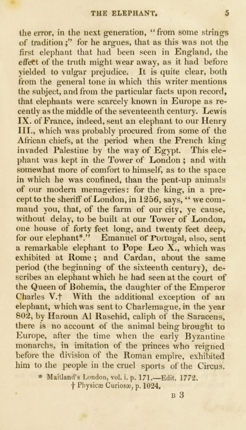 the error, in the next generation, “from some strings of traditionfor he argues, that as this was not the first elephant that had been seen in England, the effect of the truth might wear away, as it had before yielded to vulgar prejudice. It is quite clear, both from the general tone in which this writer mentions the subject, and from the particular facts upon record, that elephants were scarcely known in Europe as re- cently as the middle of the seventeenth century. Lewis IX. of France, indeed, sent an elephant to our Henry III., which was probably procured from some of the African chiefs, at the period when the French king invaded Palestine by the way of Egypt. This ele- phant was kept in the Tower of London ; and with somewhat more of comfort to himself, as to the space in which he was confined, than the pent-up animals of our modern menageries: for the king, in a pre- cept to the sheriff of London, in 1256, says, “ we com- mand you, that, of the farm of our city, ye cause, without delay, to be built at our Tower of London, one house of forty feet long, and twenty feet deep, for our elephant*.” Emanuel of Portugal, also, sent a remarkable elephant to Pope Leo X., which was exhibited at Rome ; and Cardan, about the same period (the beginning of the sixteenth century), de- scribes an elephant which he had seen at the court of the Queen of Bohemia, the daughter of the Emperor Charles V.f With the additional exception of an elephant, which was sent to Charlemagne, in the year 802, by Haroun A1 Raschid, caliph of the Saracens, there is no account of the animal being brought to Europe, after the time when the early Byzantine monarchs, in imitation of the princes who reigned before the division of the Roman empire, exhibited him to the people in the cruel sports of the Circus. * Maitland’s London, vol. i. p. 171.—Edit. 1772. f Physicse Curiosse, p. 1024,