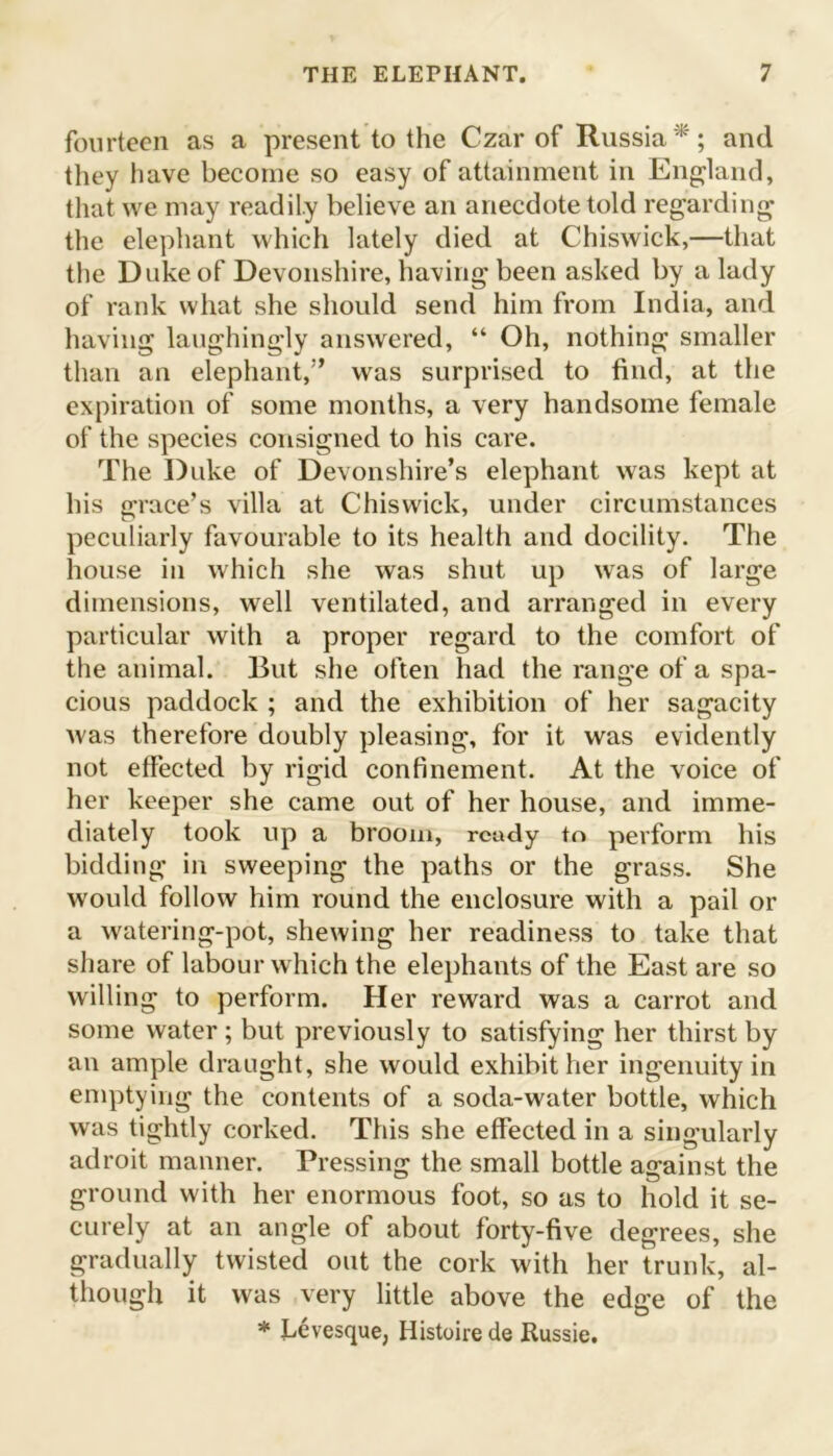 fourteen as a present to the Czar of Russia*; and they have become so easy of attainment in England, that we may readily believe an anecdote told regarding the elephant which lately died at Chiswick,—that the Duke of Devonshire, having been asked by a lady of rank what she should send him from India, and having laughingly answered, “ Oh, nothing smaller than an elephant,” was surprised to find, at the expiration of some months, a very handsome female of the species consigned to his care. The Duke of Devonshire’s elephant was kept at his grace’s villa at Chiswick, under circumstances peculiarly favourable to its health and docility. The house in which she was shut up was of large dimensions, well ventilated, and arranged in every particular with a proper regard to the comfort of the animal. But she often had the range of a spa- cious paddock ; and the exhibition of her sagacity was therefore doubly pleasing, for it was evidently not effected by rigid confinement. At the voice of her keeper she eame out of her house, and imme- diately took up a broom, ready to perform his bidding in sweeping the paths or the grass. She would follow him round the enclosure with a pail or a watering-pot, shewing her readiness to take that share of labour which the elephants of the East are so willing to perform. Her reward was a carrot and some water ; but previously to satisfying her thirst by an ample draught, she would exhibit her ingenuity in emptying the contents of a soda-water bottle, which was tightly corked. This she effected in a singularly adroit manner. Pressing the small bottle against the ground with her enormous foot, so as to hold it se- curely at an angle of about forty-five degrees, she gradually twisted out the cork with her trunk, al- though it was very little above the edge of the * Levesque, Histone de Russie.