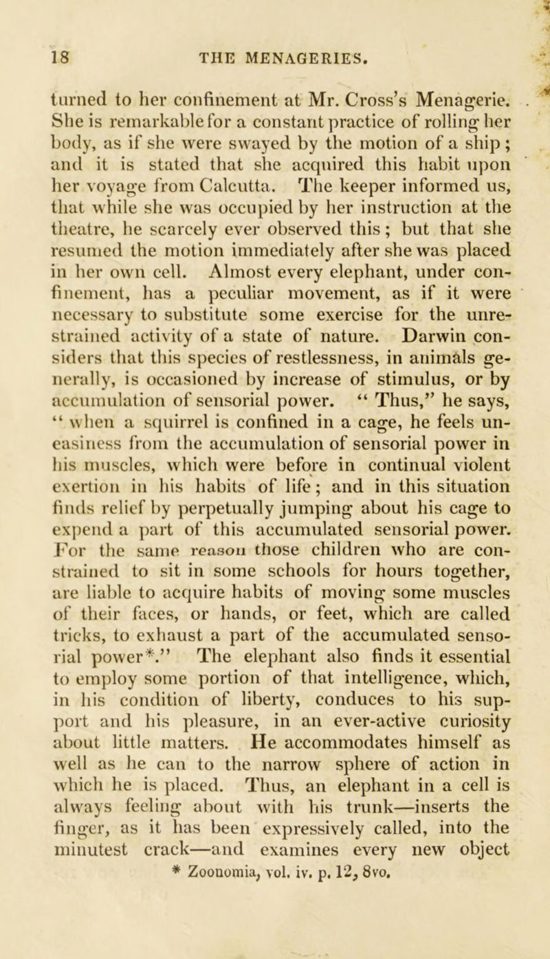 turned to her confinement at Mr. Cross’s Menagerie. She is remarkable for a constant practice of rolling her body, as if she were swayed by the motion of a ship; and it is stated that she acquired this habit upon her voyage from Calcutta. The keeper informed us, that while she was occupied by her instruction at the theatre, he scarcely ever observed this; but that she resumed the motion immediately after she was placed in her own cell. Almost every elephant, under con- finement, has a peculiar movement, as if it were necessary to substitute some exercise for the unre- strained activity of a state of nature. Darwin con- siders that this species of restlessness, in animals ge- nerally, is occasioned by increase of stimulus, or by accumulation of sensorial power. “ Thus,” he says, “ when a squirrel is confined in a cage, he feels un- easiness from the accumulation of sensorial power in his muscles, which were before in continual violent exertion in his habits of life; and in this situation finds relief by perpetually jumping about his cage to expend a part of this accumulated sensorial power. For the same reason those children who are con- strained to sit in some schools for hours together, are liable to acquire habits of moving some muscles of their faces, or hands, or feet, which are called tricks, to exhaust a part of the accumulated senso- rial power*.” The elephant also finds it essential to employ some portion of that intelligence, which, in his condition of liberty, conduces to his sup- port and his pleasure, in an ever-active curiosity about little matters. He accommodates himself as well as he can to the narrow sphere of action in which he is placed. Thus, an elephant in a cell is always feeling about with his trunk—inserts the finger, as it has been expressively called, into the minutest crack—and examines every new object * Zoonomia, vol. iv. p. 12, 8vo,