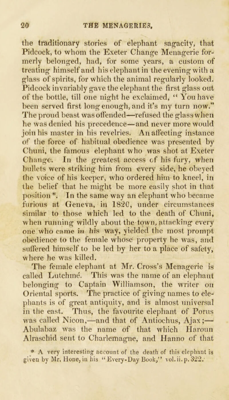 the traditionary stories of elephant sagacity, that Pidcock, to whom the Exeter Change Menagerie for- merly belonged, had, for some years, a custom of treating himself and his elephant in the evening with a glass of spirits, for which the animal regularly looked. Pidcock invariably gave the elephant the first glass out of the bottle, till one night he exclaimed, “ You have been served first long enough, and it’s my turn now.” The proud beast was offended—refused the glass when he was denied his precedence—and never more would join his master in his revelries. An affecting instance of the force of habitual obedience was presented by Chuni, the famous elephant who was shot at Exeter Change. In the greatest access cf his fury, when bullets were striking him from every side, he obeyed the voice of his keeper, who ordered him to kneel, in the belief that he might be more easily shot in that position *. In the same way an elephant who became furious at Geneva, in 1820, under circumstances similar to those which led to the death of Chuni, when running wildly about the town, attacking every one who came in his way, yielded the most prompt obedience to the female whose property he was, and suffered himself to be led by her to a place of safety, where he was killed. The female elephant at Mr. Cross’s Menagerie is called Lutchme. This was the name of an elephant belonging to Captain Williamson, the writer on Oriental sports. The practice of giving names to ele- phants is of great antiquity, and is almost universal in the east. Thus, the favourite elephant of Poms was called Nicon,—and that of Antiochus, Ajax;— Abulabaz was the name of that which Haroun Alraschid sent to Charlemagne, and Hanno of that * A very interesting account of the death of this elephant is giveu by Mr. Hone, in his “Every-Day Book,” vol.ii.p. 322.