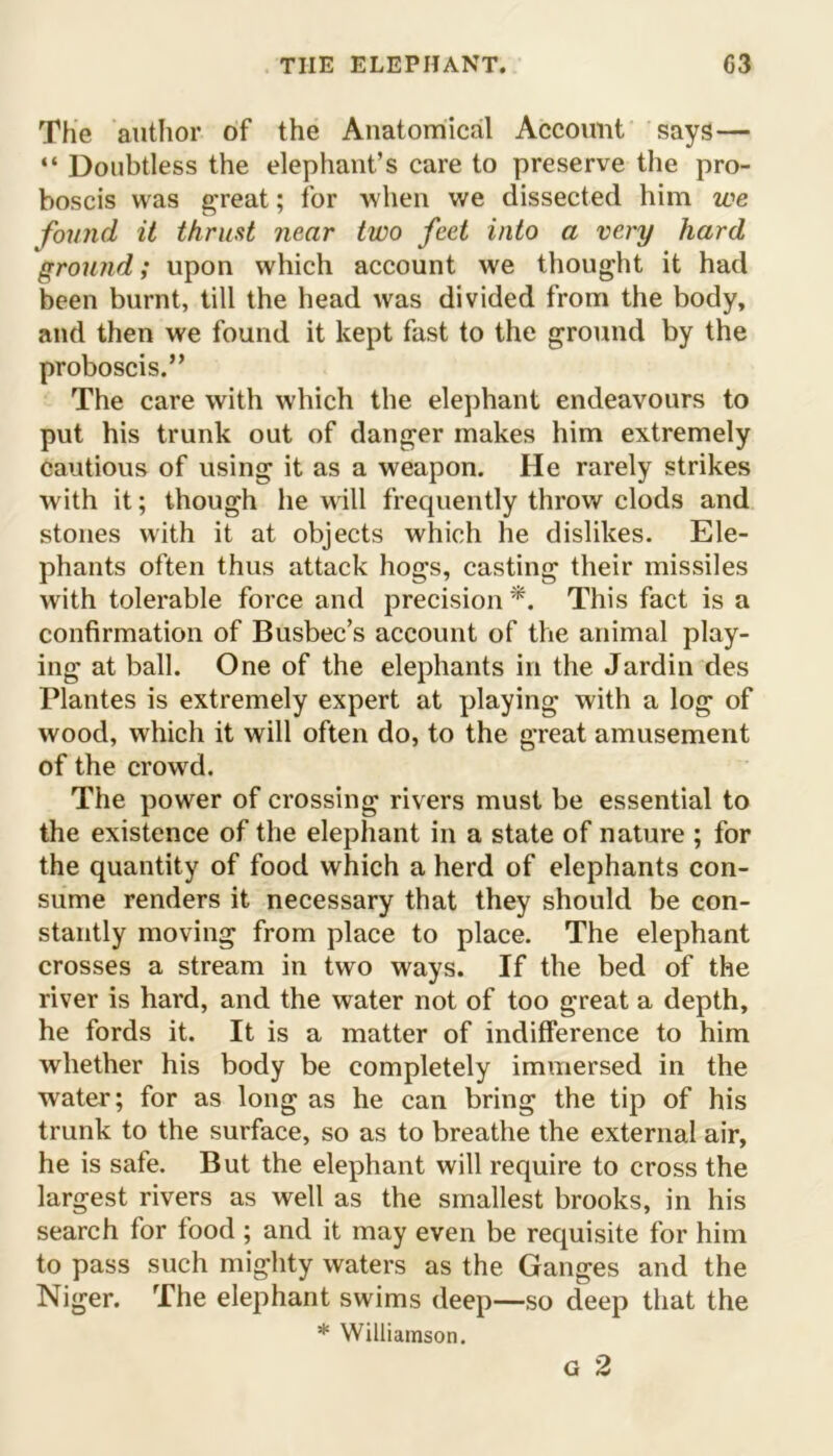 The author of the Anatomical Account says— “ Doubtless the elephant’s care to preserve the pro- boscis was great; for when we dissected him we found it thrust near two feet into a very hard ground; upon which account we thought it had been burnt, till the head was divided from the body, and then we found it kept fust to the ground by the proboscis.” The care with which the elephant endeavours to put his trunk out of danger makes him extremely cautious of using it as a weapon. He rarely strikes with it; though he will frequently throw clods and stones with it at objects which he dislikes. Ele- phants often thus attack hogs, casting their missiles with tolerable force and precision*. This fact is a confirmation of Busbec’s account of the animal play- ing at ball. One of the elephants in the Jardin des Plantes is extremely expert at playing with a log of wood, which it will often do, to the great amusement of the crowd. The power of crossing rivers must be essential to the existence of the elephant in a state of nature ; for the quantity of food which a herd of elephants con- sume renders it necessary that they should be con- stantly moving from place to place. The elephant crosses a stream in two ways. If the bed of the river is hard, and the water not of too great a depth, he fords it. It is a matter of indifference to him whether his body be completely immersed in the water; for as long as he can bring the tip of his trunk to the surface, so as to breathe the external air, he is safe. But the elephant will require to cross the largest rivers as well as the smallest brooks, in his search for food ; and it may even be requisite for him to pass such mighty waters as the Ganges and the Niger. The elephant swims deep—so deep that the * Williamson. G 2