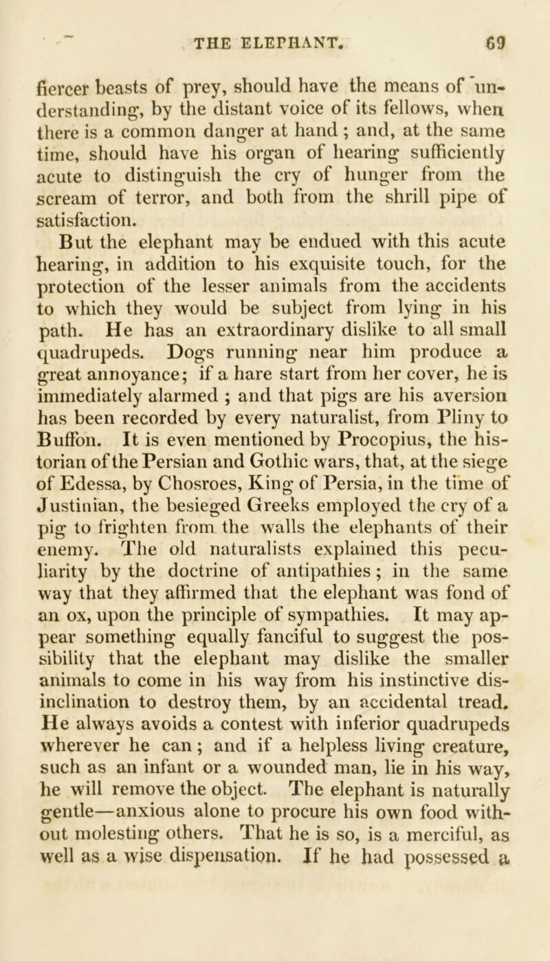 fiercer beasts of prey, should have the means of 'un- derstanding, by the distant voice of its fellows, when there is a common danger at hand; and, at the same time, should have his organ of hearing sufficiently acute to distinguish the cry of hunger from the scream of terror, and both from the shrill pipe of satisfaction. But the elephant may be endued with this acute hearing, in addition to his exquisite touch, for the protection of the lesser animals from the accidents to which they would be subject from lying in his path. He has an extraordinary dislike to all small quadrupeds. Dogs running near him produce a great annoyance; if a hare start from her cover, he is immediately alarmed ; and that pigs are his aversion has been recorded by every naturalist, from Pliny to Buffon. It is even mentioned by Procopius, the his- torian of the Persian and Gothic wars, that, at the siege of Edessa, by Chosroes, King of Persia, in the time of Justinian, the besieged Greeks employed the cry of a pig to frighten from the walls the elephants of their enemy. The old naturalists explained this pecu- liarity by the doctrine of antipathies; in the same way that they affirmed that the elephant was fond of an ox, upon the principle of sympathies. It may ap- pear something equally fanciful to suggest the pos- sibility that the elephant may dislike the smaller animals to come in his way from his instinctive dis- inclination to destroy them, by an accidental tread. He always avoids a contest with inferior quadrupeds wherever he can; and if a helpless living creature, such as an infant or a wounded man, lie in his way, he will remove the object. The elephant is naturally gentle—anxious alone to procure his own food with- out molesting others. That he is so, is a merciful, as well as a wise dispensation. If he had possessed a