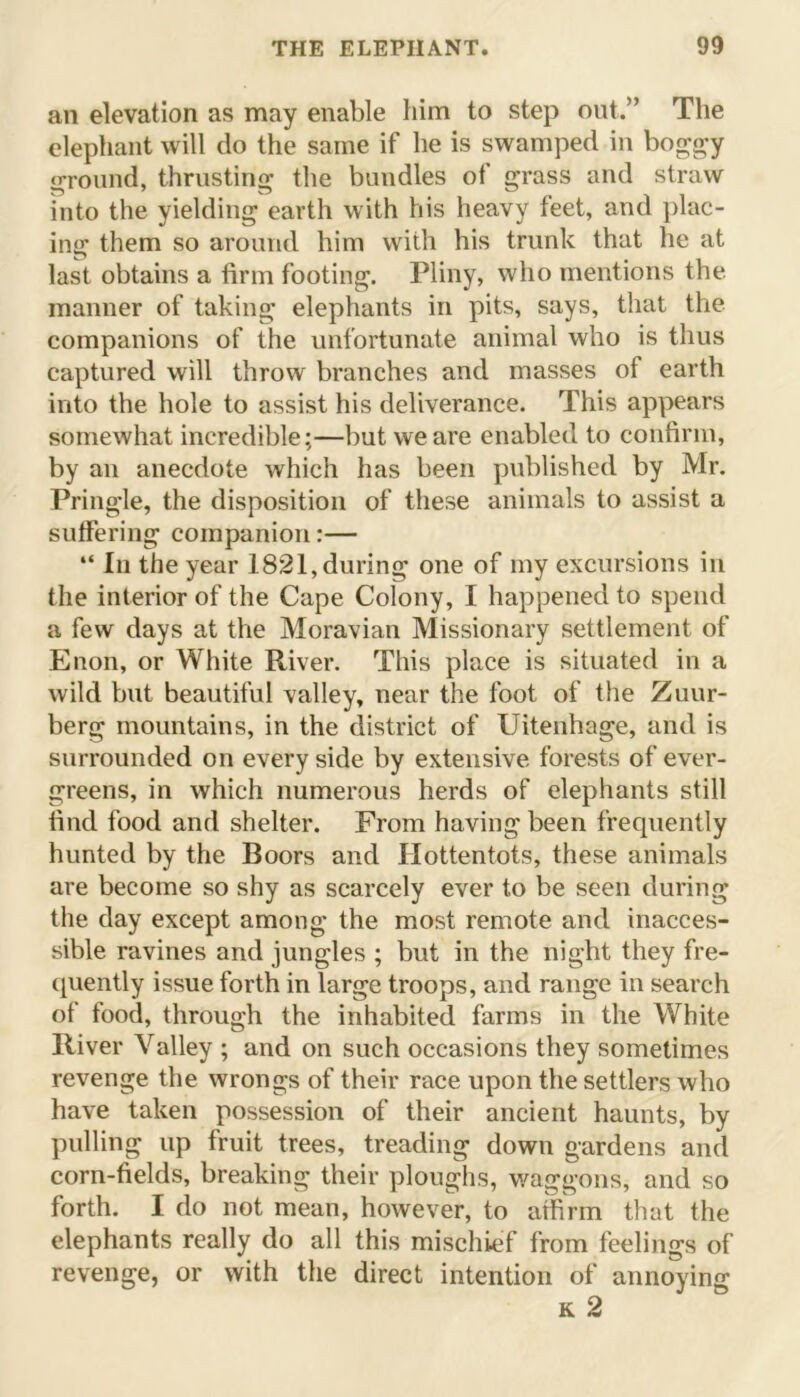 an elevation as may enable him to step out.” The elephant will do the same if he is swamped in boggy ground, thrusting the bundles of grass and straw into the yielding earth with his heavy feet, and plac- ing them so around him with his trunk that he at last obtains a firm footing. Pliny, who mentions the manner of taking elephants in pits, says, that the companions of the unfortunate animal who is thus captured will throw branches and masses of earth into the hole to assist his deliverance. This appears somewhat incredible;—but we are enabled to confirm, by an anecdote which has been published by Mr. Pringle, the disposition of these animals to assist a suffering companion:— “ In the year 1821, during one of my excursions in the interior of the Cape Colony, I happened to spend a few days at the Moravian Missionary settlement of Enon, or White River. This place is situated in a wild but beautiful valley, near the foot of the Zuur- berg mountains, in the district of Uitenhage, and is surrounded on every side by extensive forests of ever- greens, in which numerous herds of elephants still find food and shelter. From having been frequently hunted by the Boors and Hottentots, these animals are become so shy as scarcely ever to be seen during the day except among the most remote and inacces- sible ravines and jungles ; but in the night they fre- quently issue forth in large troops, and range in search of food, through the inhabited farms in the White River Valley ; and on such occasions they sometimes revenge the wrongs of their race upon the settlers who have taken possession of their ancient haunts, by pulling up fruit trees, treading down gardens and corn-fields, breaking their ploughs, waggons, and so forth. I do not mean, however, to affirm that the elephants really do all this mischief from feelings of revenge, or with the direct intention of annoying k 2