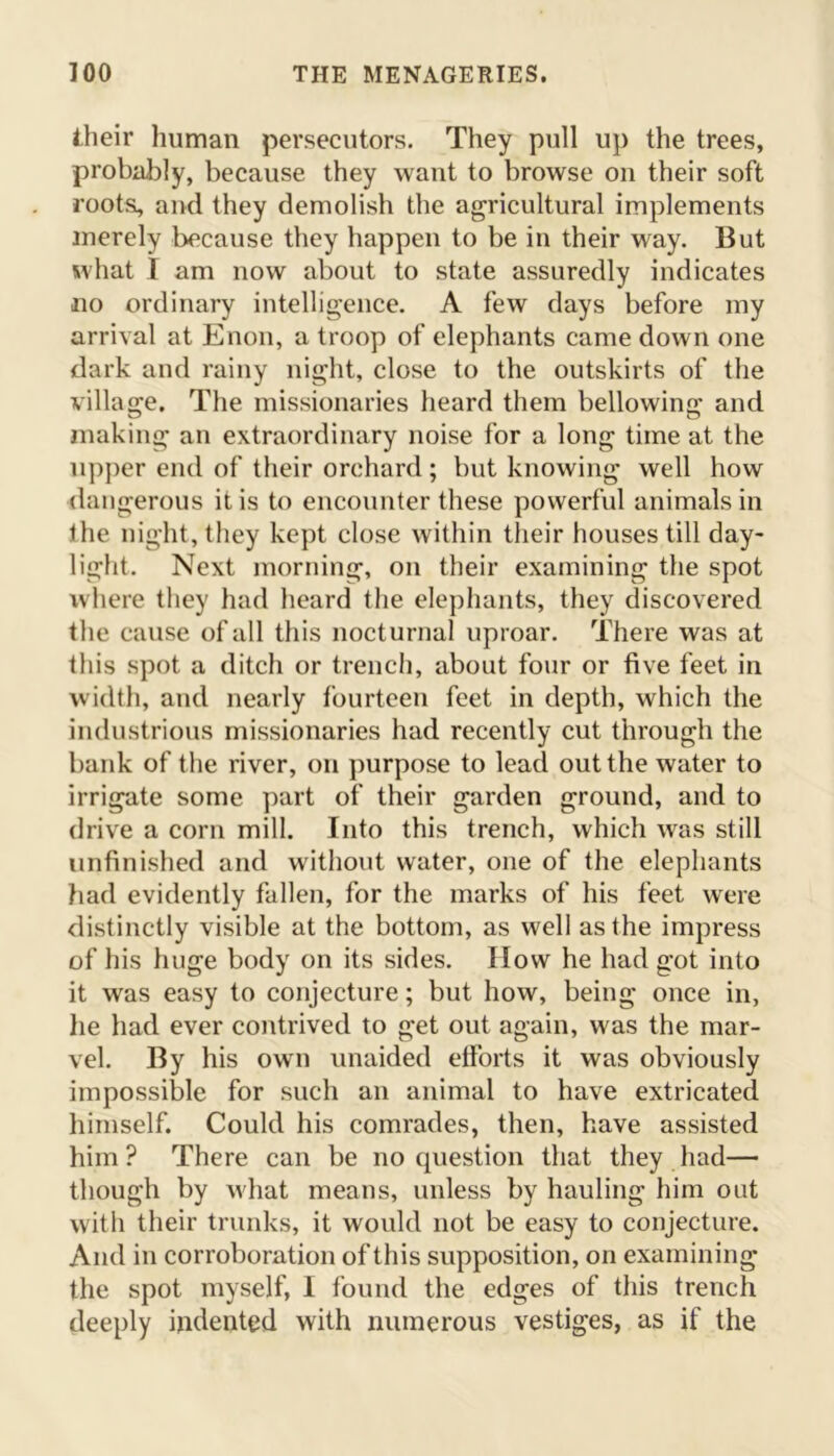 their human persecutors. They pull up the trees, probably, because they want to browse on their soft roots, and they demolish the agricultural implements merely because they happen to be in their way. But what I am now about to state assuredly indicates no ordinary intelligence. A few days before my arrival at Enon, a troop of elephants came down one dark and rainy night, close to the outskirts of the village. The missionaries heard them bellowing and making an extraordinary noise for a long time at the upper end of their orchard; but knowing well how dangerous it is to encounter these powerful animals in the night, they kept close within their houses till day- light. Next morning, on their examining the spot where they had heard the elephants, they discovered the cause of all this nocturnal uproar. There was at this spot a ditch or trench, about four or five feet in width, and nearly fourteen feet in depth, which the industrious missionaries had recently cut through the bank of the river, on purpose to lead out the water to irrigate some part of their garden ground, and to drive a corn mill. Into this trench, which was still unfinished and without water, one of the elephants had evidently fallen, for the marks of his feet were distinctly visible at the bottom, as well as the impress of his huge body on its sides. How he had got into it was easy to conjecture; but how, being once in, he had ever contrived to get out again, was the mar- vel. By his own unaided efforts it was obviously impossible for such an animal to have extricated himself. Could his comrades, then, have assisted him? There can be no question that they had— though by what means, unless by hauling him out with their trunks, it would not be easy to conjecture. And in corroboration of this supposition, on examining the spot myself, I found the edges of this trench deeply indented with numerous vestiges, as if the