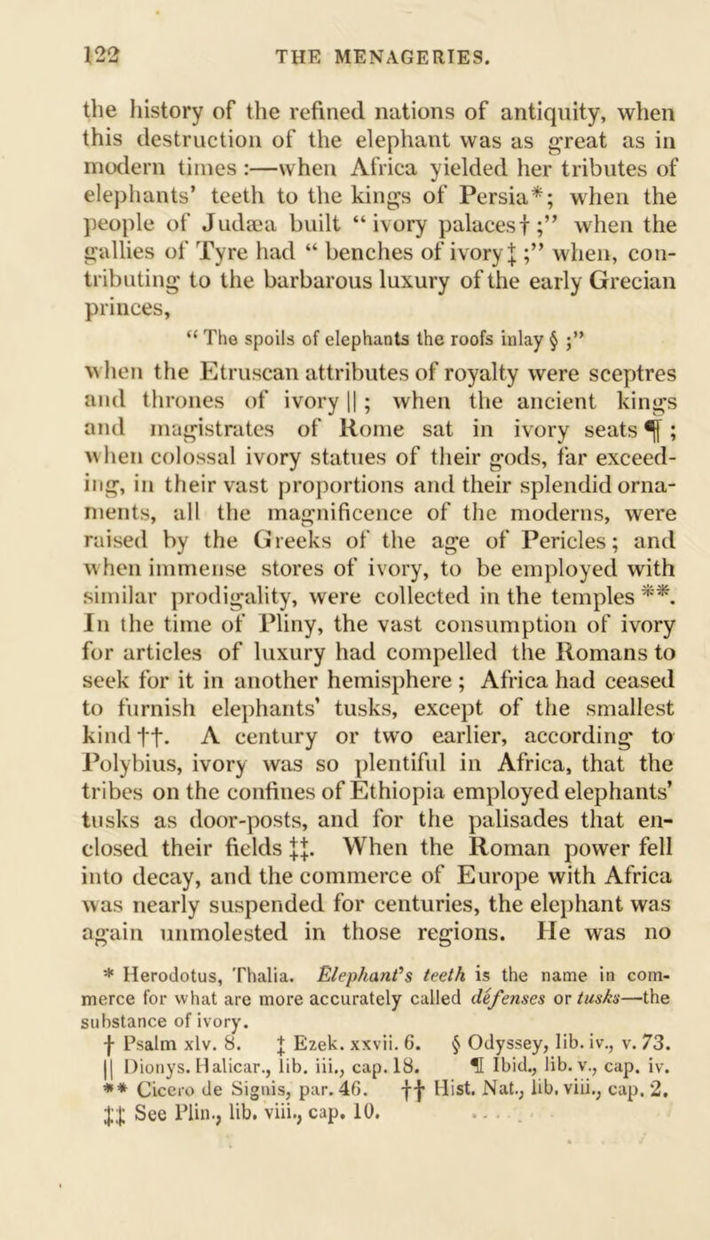 12<2 the history of the refined nations of antiquity, when this destruction of the elephant was as great as in modern times :—when Africa yielded her tributes of elephants’ teeth to the kings of Persia*; when the people of Judaea built “ivory palacesf;” when the gallies of Tyre had “ benches of ivory \ when, con- tributing to the barbarous luxury of the early Grecian princes, “ The spoils of elephants the roofs inlay § when the Etruscan attributes of royalty were sceptres and thrones of ivory ||; when the ancient kings and magistrates of Rome sat in ivory seats ^; when colossal ivory statues of their g'ods, far exceed- ing, in their vast proportions and their splendid orna- ments, all the magnificence of the moderns, were raised by the Greeks of the age of Pericles; and when immense stores of ivory, to be employed with similar prodigality, were collected in the temples **. In the time of Pliny, the vast consumption of ivory for articles of luxury had compelled the Romans to seek for it in another hemisphere ; Africa had ceased to furnish elephants’ tusks, except of the smallest kind ft. A century or two earlier, according to Polybius, ivory was so plentiful in Africa, that the tribes on the confines of Ethiopia employed elephants’ tusks as door-posts, and for the palisades that en- closed their fields When the Roman power fell into decay, and the commerce of Europe with Africa was nearly suspended for centuries, the elephant was again unmolested in those regions. He was no * Herodotus, Thalia. Elephant’s teeth is the name in com- merce for what are more accurately called defenses or tusks—the substance of ivory. f Psalm xlv. 8. J Ezek. xxvii. 6. § Odyssey, lib. iv., v. 73. || Dionys. Halicar., iib. iii., cap. 18. ? Ibid,, lib. v., cap. iv. ** Cicero de Signis, par. 46. fp Hist. Nat., lib. viii., cap. 2. See Plin., lib. viii., cap. 10. ...