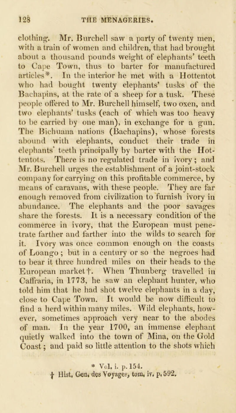 clothing. Mr. Burchell saw a party of twenty men, with a train of women and children, that had brought about a thousand pounds weight of elephants’ teeth to Cape Town, thus to barter for manufactured articles*. In the interior he met with a Hottentot who had bought twenty elephants’ tusks of the Bachapins, at the rate of a sheep for a tusk. These people offered to Mr. Burchell himself, two oxen, and two elephants’ tusks (each of which was too heavy to be carried by one man), in exchange for a gun. The Bichuana nations (Bachapins), whose forests abound with elephants, conduct their trade in elephants’ teeth principally by barter with the Hot- tentots. There is no regulated trade in ivory; and Mr. Burchell urges the establishment of a joint-stock company for carrying on this profitable commerce, by means of caravans, with these people. They are far enough removed from civilization to furnish ivory in abundance. The elephants and the poor savages share the forests. It is a necessary condition of the commerce in ivory, that the European must pene- trate farther and farther into the wilds to search for it. Ivory was once common enough on the coasts of Loango ; but in a century or so the negroes had to bear it three hundred miles on their heads to the European market f. When Thunberg travelled in Cafiraria, in 1773, he saw an elephant hunter, who told him that he had shot twelve elephants in a day, close to Cape Town. It would be now difficult to find a herd within many miles. Wild elephants, how- ever, sometimes approach very near to the abodes of man. In the year 1700, an immense elephant quietly walked into the town of Mina, on the Gold Coast; and paid so little attention to the shots which * Vol. i. p. 154. f Hist, Gen, des Voyages, tom, iv, p, 592.