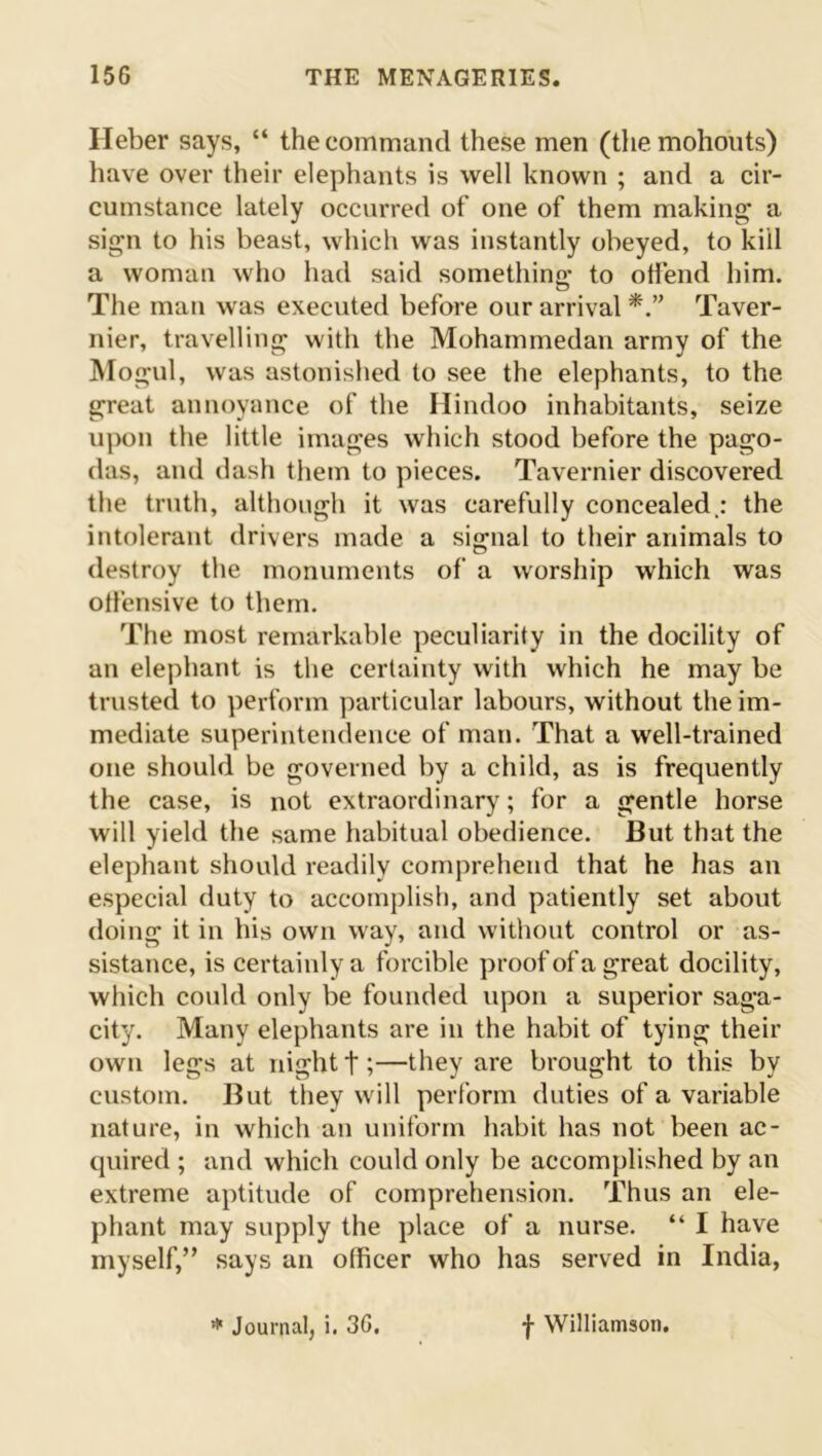 Heber says, “ the command these men (the mohouts) have over their elephants is well known ; and a cir- cumstance lately occurred of one of them making a sign to his beast, which was instantly obeyed, to kill a woman who had said something to offend him. The man was executed before our arrival Taver- nier, travelling with the Mohammedan army of the Mogul, was astonished to see the elephants, to the great annoyance of the Hindoo inhabitants, seize upon the little images which stood before the pago- das, and dash them to pieces. Tavernier discovered the truth, although it was carefully concealed.: the intolerant drivers made a signal to their animals to destroy the monuments of a worship which was offensive to them. The most remarkable peculiarity in the docility of an elephant is the certainty with which he may be trusted to perform particular labours, without the im- mediate superintendence of man. That a well-trained one should be governed by a child, as is frequently the case, is not extraordinary; for a gentle horse will yield the same habitual obedience. But that the elephant should readily comprehend that he has an especial duty to accomplish, and patiently set about doing it in his own way, and without control or as- sistance, is certainly a forcible proof of a great docility, which could only be founded upon a superior saga- city. Many elephants are in the habit of tying their own legs at night f;—they are brought to this by custom. But they will perform duties of a variable nature, in which an uniform habit has not been ac- quired ; and which could only be accomplished by an extreme aptitude of comprehension. Thus an ele- phant may supply the place of a nurse. “ I have myself,” says an officer who has served in India, * Journal, i. 36. f Williamson.