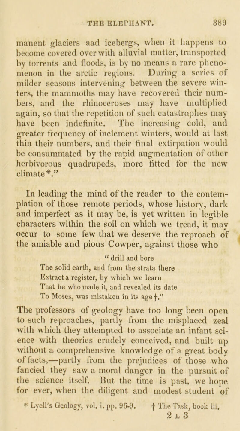 manent glaciers aad icebergs, when it happens to become covered over with alluvial matter, transported by torrents and floods, is by no means a rare pheno- menon in the arctic regions. During a series of milder seasons intervening between the severe win- ters, the mammoths may have recovered their num- bers, and the rhinoceroses may have multiplied again, so that the repetition of such catastrophes may have been indefinite. The increasing cold, and greater frequency of inclement winters, would at last thin their numbers, and their final extirpation would be consummated by the rapid augmentation of other herbivorous quadrupeds, more fitted for the new climate*.” In leading the mind of the reader to the contem- plation of those remote periods, whose history, dark and imperfect as it may be, is yet written in legible characters within the soil on which we tread, it may occur to some few that we deserve the reproach of the amiable and pious Cowper, against those who “ drill and bore The solid earth, and from the strata there Extract a register, by which we learn That he who made it, and revealed its date To Moses, was mistaken in its agef.” The professors of geology have too long been open to such reproaches, partly from the misplaced zeal with which they attempted to associate an infant sci- ence with theories crudely conceived, and built up without a comprehensive knowledge of a great body of facts,—partly from the prejudices of those who fancied they saw a moral danger in the pursuit of the science itself. But the time is past, we hope for ever, when the diligent and modest student of * Lyell’s Geology, vol. i. pp. 96-9. f The Task, book iii. 2 l 3