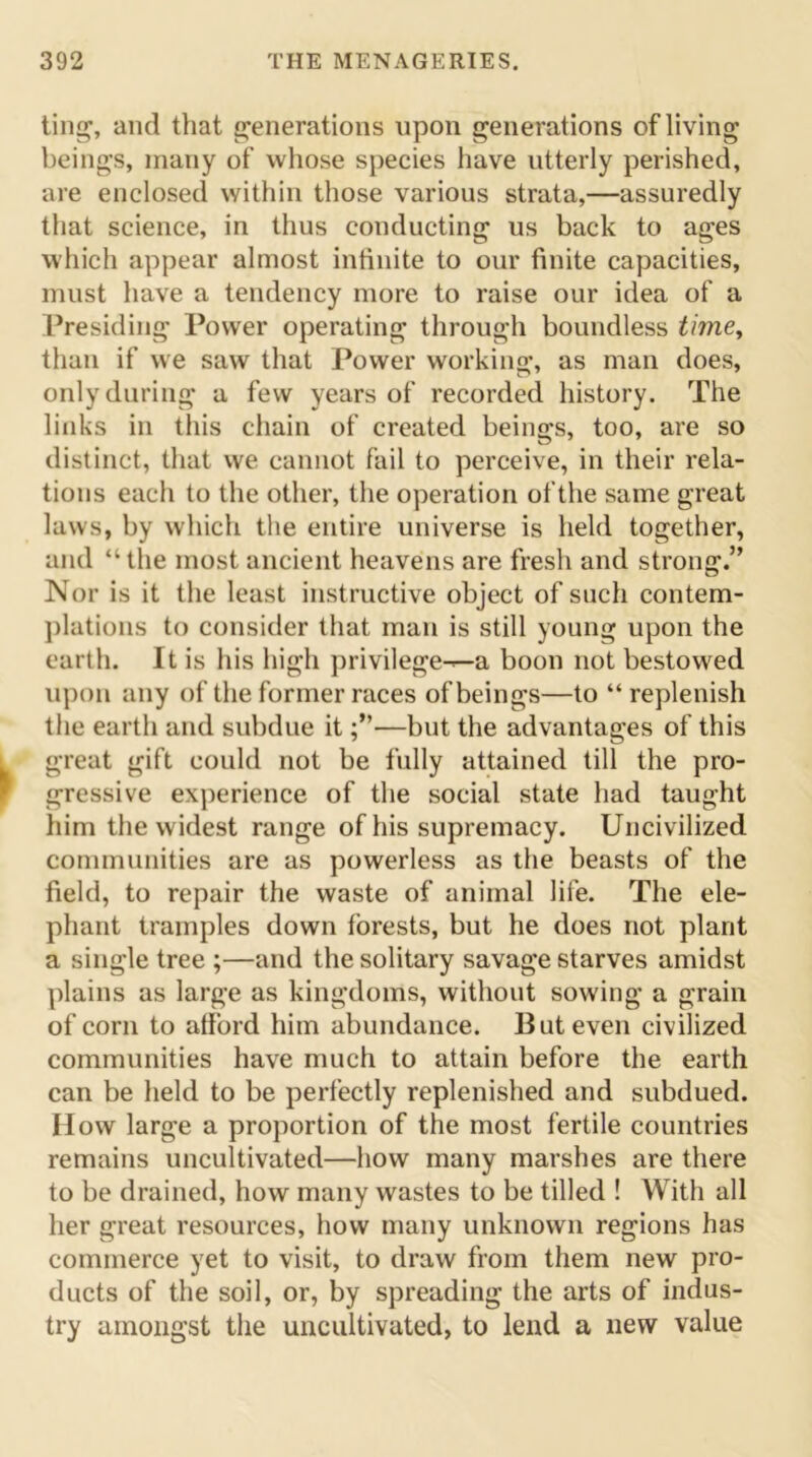 ting, and that generations upon generations of living beings, many of whose species have utterly perished, are enclosed within those various strata,—assuredly that science, in thus conducting us back to ages which appear almost infinite to our finite capacities, must have a tendency more to raise our idea of a Presiding Power operating through boundless time, than if we saw that Power working, as man does, only during a few years of recorded history. The links in this chain of created beings, too, are so distinct, that we cannot fail to perceive, in their rela- tions each to the other, the operation of the same great laws, by which the entire universe is held together, and “ the most ancient heavens are fresh and strong.” Nor is it the least instructive object of such contem- plations to consider that man is still young upon the earth. It is his high privilege-^-a boon not bestowed upon any of the former races of beings—to “replenish the earth and subdue it—but the advantages of this great gift could not be fully attained till the pro- gressive experience of the social state had taught him the widest range of his supremacy. Uncivilized communities are as powerless as the beasts of the field, to repair the waste of animal life. The ele- phant tramples down forests, but he does not plant a single tree ;—and the solitary savage starves amidst plains as large as kingdoms, without sowing a grain of corn to afford him abundance. But even civilized communities have much to attain before the earth can be held to be perfectly replenished and subdued. How large a proportion of the most fertile countries remains uncultivated—how many marshes are there to be drained, how many wastes to be tilled ! With all her great resources, how many unknown regions has commerce yet to visit, to draw from them new pro- ducts of the soil, or, by spreading the arts of indus- try amongst the uncultivated, to lend a new value