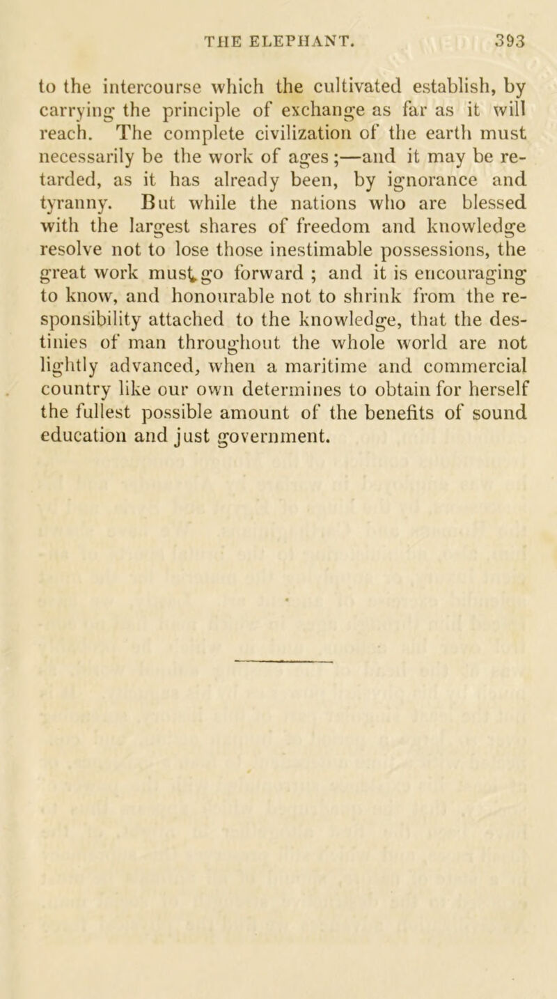 to the intercourse which the cultivated establish, by carrying the principle of exchange as far as it will reach. The complete civilization of the earth must necessarily be the work of ages ;—and it may be re- tarded, as it has already been, by ignorance and tyranny. But while the nations who are blessed with the largest shares of freedom and knowledge resolve not to lose those inestimable possessions, the great work musk go forward ; and it is encouraging to know, and honourable not to shrink from the re- sponsibility attached to the knowledge, that the des- tinies of man throughout the whole world are not lightly advanced, when a maritime and commercial country like our own determines to obtain for herself the fullest possible amount of the benefits of sound education and just government.