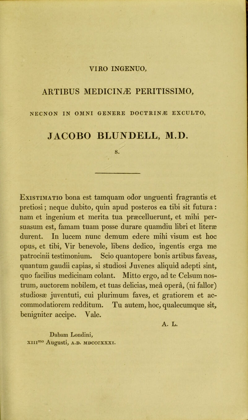 VIRO INGENUO, ARTIBUS MEDICINE PERITISSIMO, NECNON IN OMNI GENERE DOCTRINE EXCULTO, JACOBO BLUNDELL, M.D. s. Existimatio bona est tamquam odor unguenti fragrantis et pretiosi; neque dubito, quin apud posteros ea tibi sit futura: nam et ingenium et merita tua praecelluerunt, et milii per- suasum est, famam tuam posse durare quamdiu libri et literse durent. In lucem nunc demum edere mihi visum est hoc opus, et tibi, Vir benevole, libens dedico, ingentis erga me patrocinii testimonium. Scio quantopere bonis artibus faveas, quantum gaudii capias, si studiosi Juvenes aliquid adepti sint, quo facilius medicinam colant. Mitto ergo, ad te Celsum nos- trum, auctorem nobilem, et tuas delicias, mea opera, (ni fallor) studiosas juventuti, cui plurimum faves, et gratiorem et ac- commodatiorem redditum. Tu autem, hoc, qualecumque sit, benigniter accipe. Vale. A. L. Dabam Londini, XIIlmo AugUSti, A.D. MDCCCXXXI.