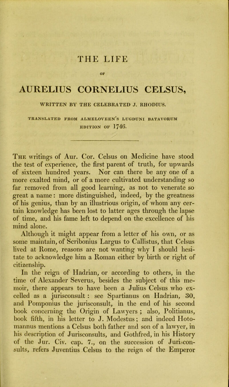 THE LIFE OF AURELIUS CORNELIUS CELSUS, WRITTEN BY THE CELEBRATED J. RHODIUS. TRANSLATED FROM ALMELOVEEN’s LUGDUNI BATAVORDM EDITION OF 1746. The writings of Aur. Cor. Celsus on Medicine have stood the test of experience, the first parent of truth, for upwards of sixteen hundred years. Nor can there be any one of a more exalted mind, or of a more cultivated understanding so far removed from all good learning, as not to venerate so great a name : more distinguished, indeed, by the greatness of his genius, than by an illustrious origin, of whom any cer- tain knowledge has been lost to latter ages through the lapse of time, and his fame left to depend on the excellence of his mind alone. Although it might appear from a letter of his own, or as some maintain, of Scribonius Largus to Callistus, that Celsus lived at Rome, reasons are not wanting why I should hesi- tate to acknowledge him a Roman either by birth or right of citizenship. In the reign of Hadrian, or according to others, in the time of Alexander Severus, besides the subject of this me- moir, there appears to have been a Julius Celsus who ex- celled as a jurisconsult : see Spartianus on Hadrian, 30, and Pomponius the jurisconsult, in the end of his second book concerning the Origin of Lawyers ; also, Politianus, book fifth, in his letter to J. Modestus; and indeed Hoto- mannus mentions a Celsus both father and son of a lawyer, in his description of Jurisconsults, and Gothfred, in his History of the Jur. Civ. cap. 7., on the succession of Juriscon- sults, refers Juventius Celsus to the reign of the Emperor