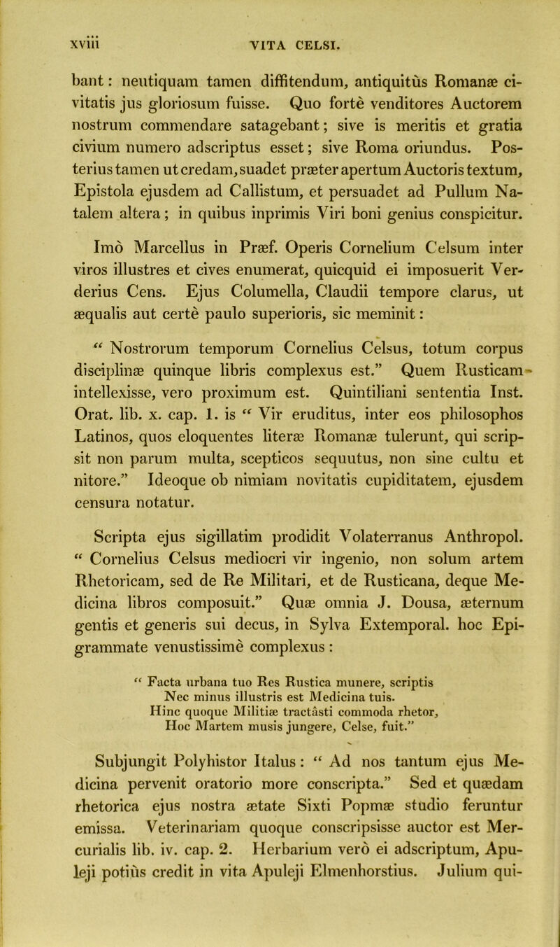 bant: neutiquam tamen diffitendum, antiquitus Romanae ci- vitatis jus gloriosum fuisse. Quo forte venditores Auctorem nostrum commendare satagebant; sive is meritis et gratia civium numero adscriptus esset; sive Roma oriundus. Pos- teriustamen utcredam,suadet praeterapertum Auctoris textum, Epistola ejusdem ad Callistum, et persuadet ad Pullum Na- talem altera; in quibus inprimis Viri boni genius conspicitur. Imo Marcellus in Praef. Operis Cornelium Celsum inter viros illustres et cives enumerate quicquid ei imposuerit Ver- derius Cens. Ejus Columella, Claudii tempore clarus, ut aequalis aut certe paulo superioris, sic meminit: “ Nostrorum temporum Cornelius Celsus, totum corpus disciplinae quinque libris complexus est.” Quern Ilusticam- intellexisse, vero proximum est. Quintiliani sententia Inst. Orat. lib. x. cap. 1. is “ Vir eruditus, inter eos philosophos Latinos, quos eloquentes literae Ttomanas tulerunt, qui scrip- sit non parum multa, scepticos sequutus, non sine cultu et nitore.” Ideoque ob nimiam novitatis cupiditatem, ejusdem censura notatur. Scripta ejus sigillatim prodidit Volaterranus Anthropol. “ Cornelius Celsus mediocri vir ingenio, non solum artem Rhetoricam, sed de Re Militari, et de Rusticana, deque Me- dicina libros composuit.” Quae omnia J. Dousa, aeternum gentis et generis sui decus, in Sylva Extemporal, hoc Epi- grammate venustissime complexus: “ Facta urbana tuo Res Rustica munere, scriptis Ncc minus illustris est Medicina tuis. Hinc quoque Militiae tractasti commoda rhetor. Hoc Martem musis jungere, Celse, fuit.” Subjungit Polyhistor I talus: “ Ad nos tantum ejus Me- dicina pervenit oratorio more conscripta.” Sed et quaedam rhetorica ejus nostra aetate Sixti Popmae studio feruntur emissa. Veterinariam quoque conscripsisse auctor est Mer- curialis lib. iv. cap. 2. Herbarium vero ei adscriptum, Apu- leji potiiis credit in vita Apuleji Elmenhorstius. Julium qui-