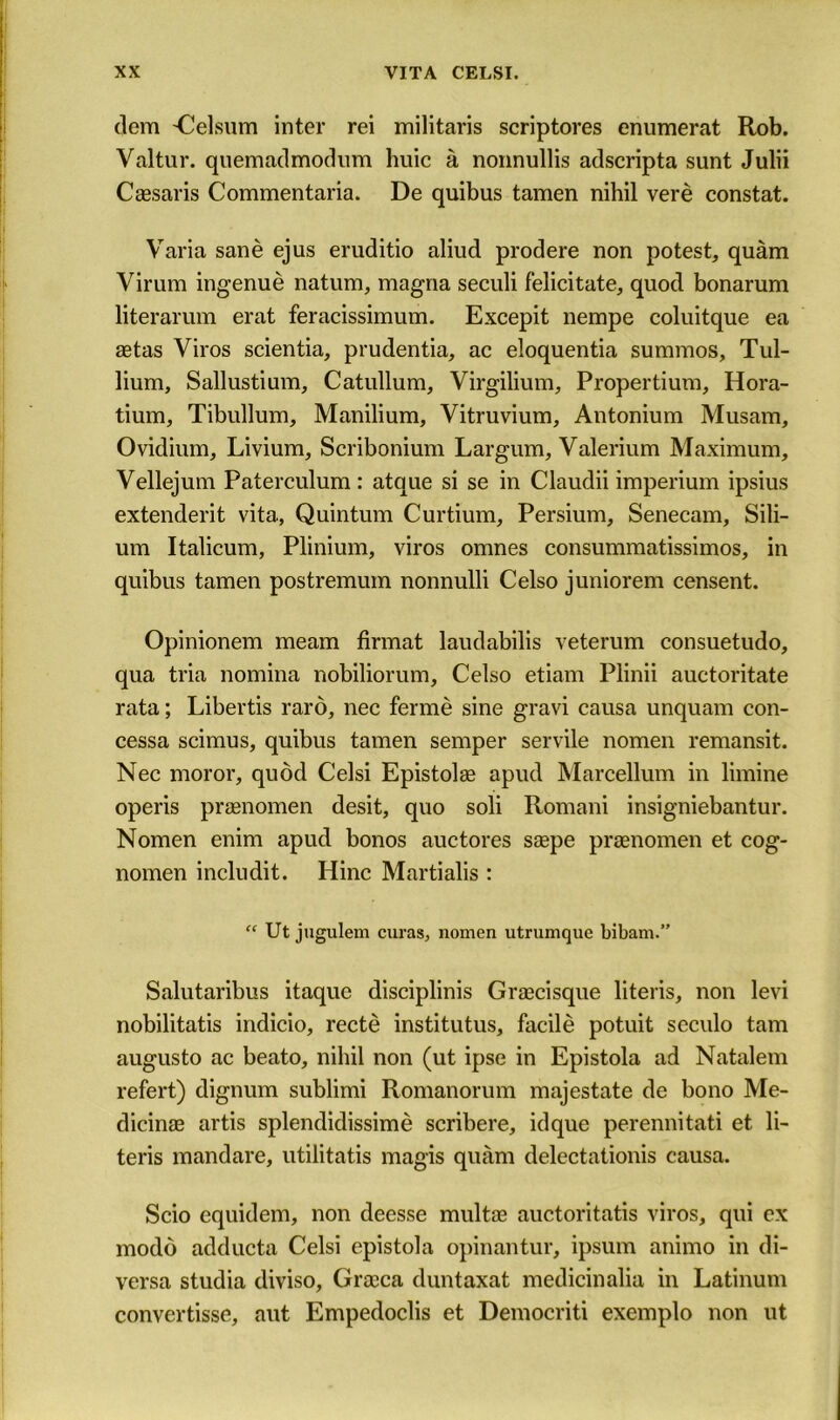 clem -Celsum inter rei militaris scriptores enumerat Rob. Valtur. quemadmodum huic a nonnullis adscripta sunt Julii Caesaris Commentaria. De quibus tamen nihil vere constat. Varia sane ejus eruditio aliud prodere non potest, quam Virum ingenue natum, magna seculi felicitate, quod bonarum literarum erat feracissimum. Excepit nempe coluitque ea aetas Viros scientia, prudentia, ac eloquentia summos, Tul- lium, Sallustium, Catullum, Virgilium, Propertium, Hora- tium, Tibullum, Manilium, Yitruvium, Antonium Musam, Ovidium, Livium, Scribonium Largum, Yalerium Maximum, Vellejum Paterculum: ataue si se in Claudii imperium ipsius extenderit vita, Quintum Curtium, Persium, Senecam, Sili- um Italicum, Plinium, viros omnes consummatissimos, in quibus tamen postremum nonnulli Celso juniorem censent. Opinionem meam firmat laudabilis veterum consuetudo, qua tria nomina nobiliorum, Celso etiam Plinii auctoritate rata; Libertis raro, nec ferme sine gravi causa unquam con- cessa scimus, quibus tamen semper servile nomen remansit. Nec moror, quod Celsi Epistolae apud Marcellum in limine operis praenomen desit, quo soli Romani insigniebantur. Nomen enim apud bonos auctores saepe praenomen et cog- nomen includit. Hinc Martialis : “ Ut jugulem curas, nomen utrumque bibam.” Salutaribus itaque disciplinis Graecisque literis, non levi nobilitatis indicio, recte institutus, facile potuit seculo tarn augusto ac beato, nihil non (ut ipse in Epistola ad Natalem refert) dignum sublimi Romanorum majestate de bono Me- dicinae artis splendidissime scribere, idque perennitati et li- teris mandare, utilitatis magis quam delectationis causa. Scio equidem, non deesse multae auctoritatis viros, qui ex modo adducta Celsi epistola opinantur, ipsum animo in di- versa studia diviso, Graeca duntaxat medicinalia in Latinum convertisse, aut Empedoclis et Democriti exemplo non ut