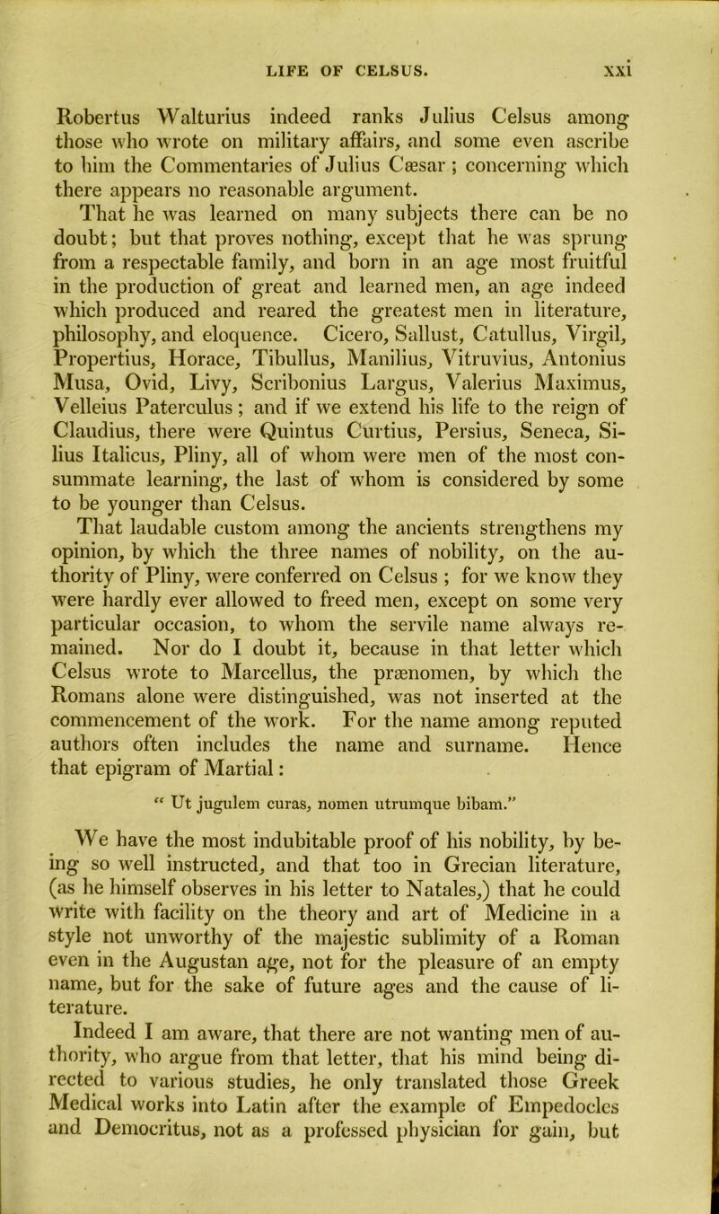 Robertus Walturius indeed ranks Julius Celsus among those who wrote on military affairs, and some even ascribe to him the Commentaries of Julius Caesar ; concerning which there appears no reasonable argument. That he was learned on many subjects there can be no doubt; but that proves nothing, except that he was sprung from a respectable family, and born in an age most fruitful in the production of great and learned men, an age indeed which produced and reared the greatest men in literature, philosophy, and eloquence. Cicero, Sallust, Catullus, Virgil, Propertius, Horace, Tibullus, Manilius, Vitruvius, Antonius Musa, Ovid, Livy, Scribonius Largus, Valerius Maximus, Velleius Paterculus; and if we extend his life to the reign of Claudius, there were Quintus Curtius, Persius, Seneca, Si- lius Italicus, Pliny, all of whom were men of the most con- summate learning, the last of whom is considered by some to be younger than Celsus. That laudable custom among the ancients strengthens my opinion, by which the three names of nobility, on the au- thority of Pliny, were conferred on Celsus ; for we know they were hardly ever allowed to freed men, except on some very particular occasion, to whom the servile name always re- mained. Nor do I doubt it, because in that letter which Celsus wrote to Marcellus, the praenomen, by which the Romans alone were distinguished, was not inserted at the commencement of the work. For the name among reputed authors often includes the name and surname. Hence that epigram of Martial: “ Ut jugulem curas, nomen utrumque bibam.” We have the most indubitable proof of his nobility, by be- ing so well instructed, and that too in Grecian literature, (as he himself observes in his letter to Natales,) that he could write with facility on the theory and art of Medicine in a style not unworthy of the majestic sublimity of a Roman even in the Augustan age, not for the pleasure of an empty name, but for the sake of future ages and the cause of li- terature. Indeed I am aware, that there are not wanting men of au- thority, who argue from that letter, that his mind being di- rected to various studies, he only translated those Greek Medical works into Latin after the example of Empedocles and Democritus, not as a professed physician for gain, but