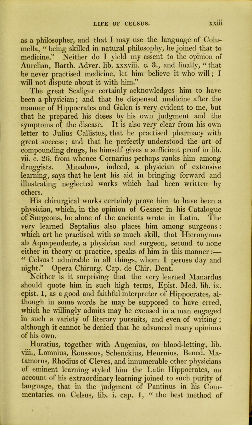 as a philosopher, and that I may use the language of Colu- mella, “ being skilled in natural philosophy, he joined that to medicine.” Neither do I yield my assent to the opinion of Aurelian, Barth. Adver. lib. xxxviii. c. 3., and finally, “ that he never practised medicine, let him believe it who will; I will not dispute about it with him.” The great Scaliger certainly acknowledges him to have been a physician; and that he dispensed medicine after the manner of Hippocrates and Galen is very evident to me, but that he prepared his doses by his own judgment and the symptoms of the disease. It is also very clear from his own letter to Julius Callistus, that he practised pharmacy with great success; and that he perfectly understood the art of compounding drugs, he himself gives a sufficient proof in lib. vii. c. 26. from whence Cornarius perhaps ranks him among druggists. Minadous, indeed, a physician of extensive learning, says that he lent his aid in bringing forward and illustrating neglected works which had been written by others. His chirurgical works certainly prove him to have been a physician, which, in the opinion of Gesner in his Catalogue of Surgeons, he alone of the ancients wrote in Latin. The very learned Septalius also places him among surgeons : which art he practised with so much skill, that Hieronymus ab Aquapendente, a physician and surgeon, second to none either in theory or practice, speaks of him in this manner :— “ Celsus ! admirable in all things, whom I peruse day and night.” Opera Chirurg. Cap. de Chir. Dent. Neither is it surprising that the very learned Manardus should quote him in such high terms, Epist. Med. lib. ix. epist. 1, as a good and faithful interpreter of Hippocrates, al- though in some words he may be supposed to have erred, which he willingly admits may be excused in a man engaged in such a variety of literary pursuits, and even of writing; although it cannot be denied that he advanced many opinions of his own. Horatius, together with Augenius, on blood-letting, lib. viii. , Lomnius, Ronsseus, Schenckius, Heurnius, Bened. Ma- tamorus, Rhodius of Cleves, and innumerable other physicians of eminent learning styled him the Latin Hippocrates, on account of his extraordinary learning joined to such purity of language, that in the judgment of Pantinus in his Com- mentaries. on Celsus, lib. i. cap. 1, “ the best method of