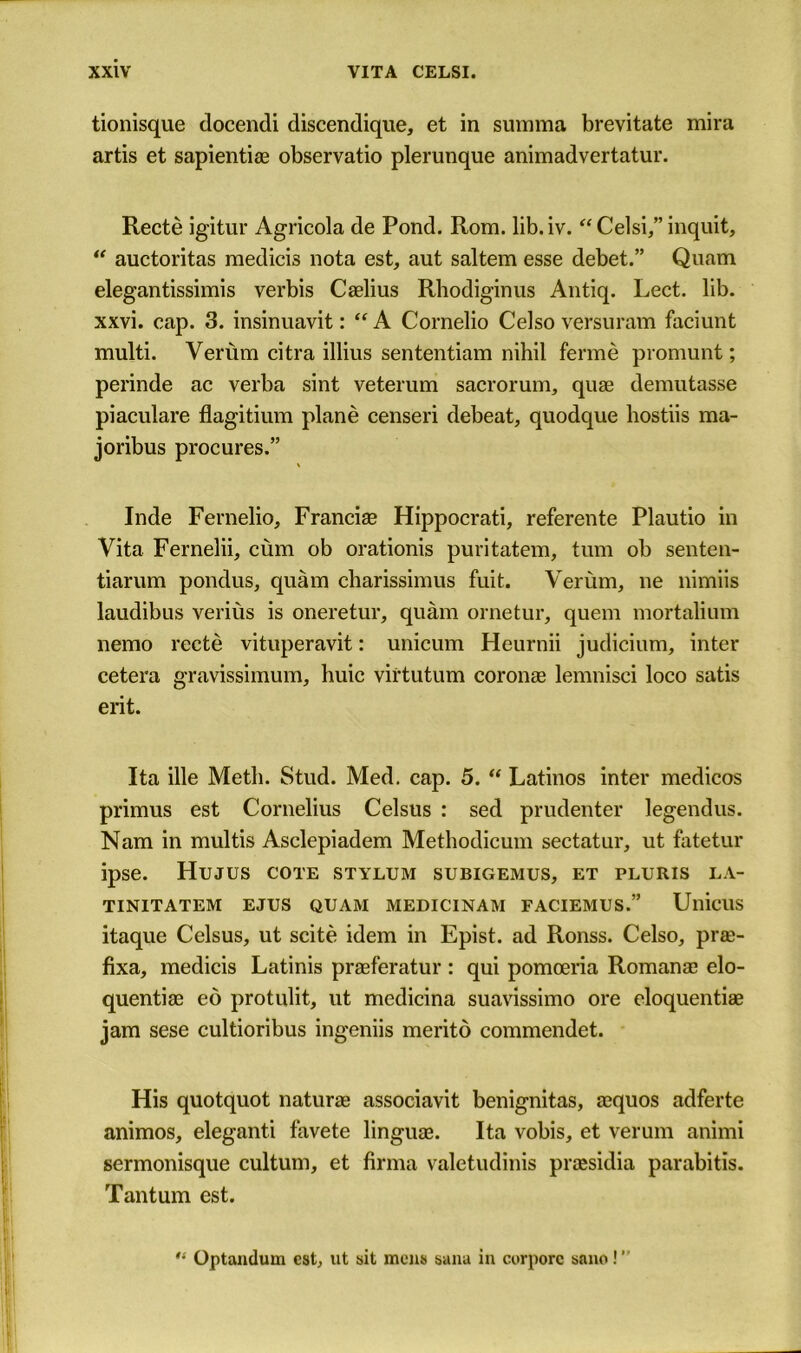 tionisque docendi discendique, et in summa brevitate mira artis et sapientiae observatio plerunque animadvertatur. Recte igitur Agricola de Pond. Rom. lib.iv. “Celsi,” inquit, “ auctoritas medicis nota est, aut saltern esse debet.” Quam elegantissimis verbis Caelius Rhodiginus Antiq. Lect. lib. xxvi. cap. 3. insinuavit: “ A Cornelio Celso versuram faciunt multi. Verum citra illius sententiam nihil ferme promunt; perinde ac verba sint veterum sacrorum, quae demutasse piaculare flagitium plane censeri debeat, quodque hostiis ma- joribus procures.” \ Inde Fernelio, Franciae Hippocrati, referente Plautio in Vita Fernelii, cum ob orationis puritatem, turn ob senten- tiarum pondus, quam charissimus fuit. Verum, ne nimiis laudibus verius is oneretur, quam ornetur, quern mortalium nemo recte vituperavit: unicum Heurnii judicium, inter cetera gravissimum, huic virtutum coronae lemnisci loco satis erit. Ita ille Metli. Stud. Med. cap. 5.  Latinos inter medicos primus est Cornelius Celsus : sed prudenter legendus. Nam in multis Asclepiadem Methodicum sectatur, ut fatetur ipse. Hujus cote stylum subigemus, et pluris la- TINITATEM EJUS QUAM MEDICINAM FACIEMUS.” UllicUS itaque Celsus, ut scite idem in Epist. ad Ronss. Celso, prae- fixa, medicis Latinis praeferatur : qui pomoeria Romanae elo- quentiae eo protulit, ut medicina suavissimo ore eloquentiae jam sese cultioribus ingeniis merito commendet. His quotquot naturae associavit benignitas, aequos adferte animos, eleganti favete linguae. Ita vobis, et verum animi sermonisque cultum, et firma valetudinis praesidia parabitis. Tantum est. 1 '• Optandum est, ut sit mens sana in corporc sane!”