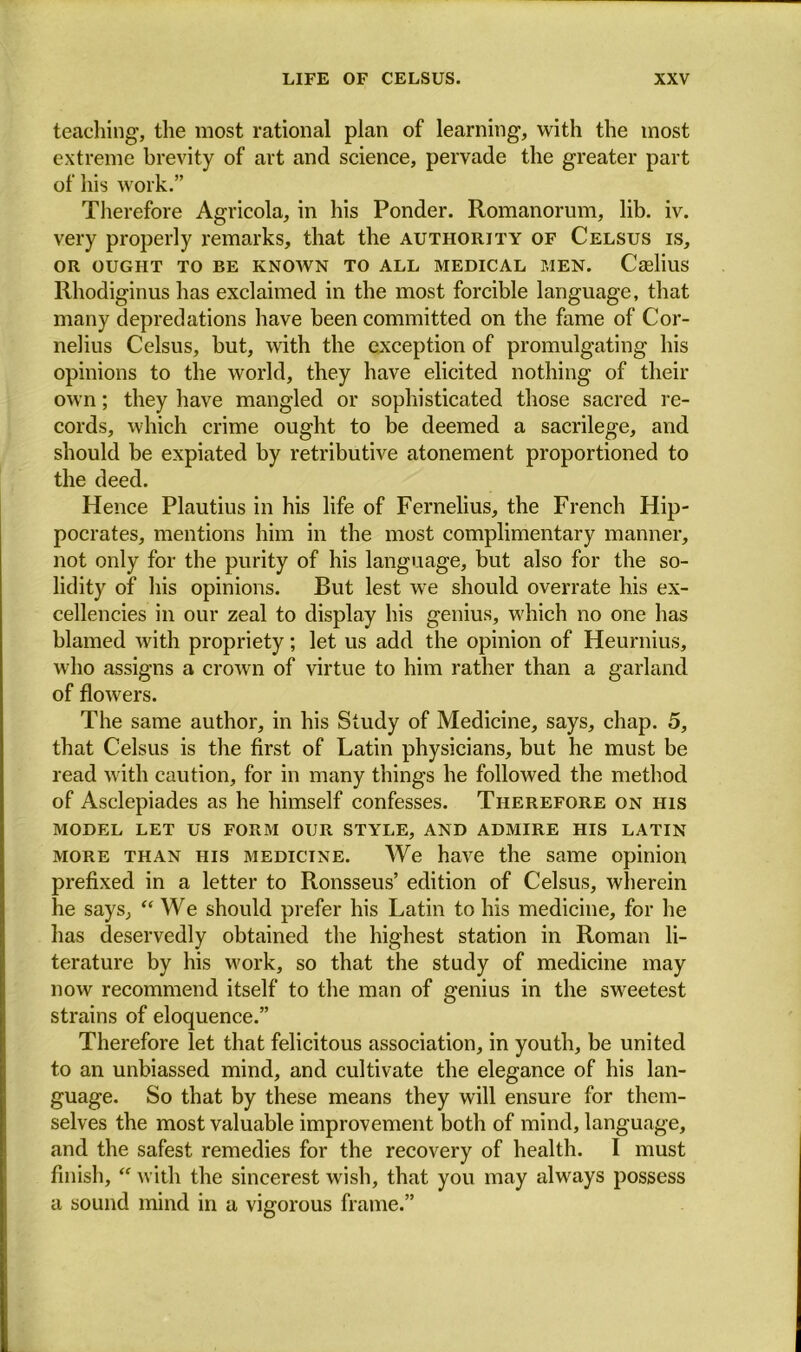 teaching, the most rational plan of learning, with the most extreme brevity of art and science, pervade the greater part of his work.” Therefore Agricola, in his Ponder. Romanorum, lib. iv. very properly remarks, that the authority of Celsus is, OR OUGHT TO BE KNOWN TO ALL MEDICAL MEN. Caslius Rhodiginus has exclaimed in the most forcible language, that many depredations have been committed on the fame of Cor- nelius Celsus, but, with the exception of promulgating his opinions to the world, they have elicited nothing of their own; they have mangled or sophisticated those sacred re- cords, which crime ought to be deemed a sacrilege, and should be expiated by retributive atonement proportioned to the deed. Hence Plautius in his life of Fernelius, the French Hip- pocrates, mentions him in the most complimentary manner, not only for the purity of his language, but also for the so- lidity of his opinions. But lest we should overrate bis ex- cellencies in our zeal to display his genius, which no one has blamed with propriety; let us add the opinion of Heurnius, who assigns a crown of virtue to him rather than a garland of flowers. The same author, in his Study of Medicine, says, chap. 5, that Celsus is the first of Latin physicians, but he must be read with caution, for in many things he followed the method of Asclepiades as he himself confesses. Therefore on iiis MODEL LET US FORM OUR STYLE, AND ADMIRE HIS LATIN more than his medicine. We have the same opinion prefixed in a letter to Ronsseus’ edition of Celsus, wherein he says, “ We should prefer his Latin to his medicine, for he has deservedly obtained the highest station in Roman li- terature by his work, so that the study of medicine may now recommend itself to the man of genius in the sweetest strains of eloquence.” Therefore let that felicitous association, in youth, be united to an unbiassed mind, and cultivate the elegance of his lan- guage. So that by these means they will ensure for them- selves the most valuable improvement both of mind, language, and the safest remedies for the recovery of health. I must finish, “ with the sincerest wish, that you may always possess a sound mind in a vigorous frame.”