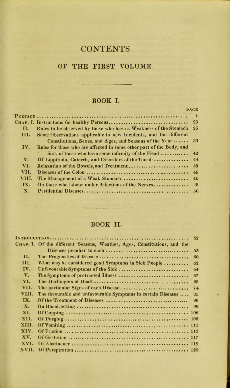 CONTENTS OF THE FIRST VOLUME. BOOK I. PAGE Preface l Chap. T. Instructions for health}' Persons 25 II. Rules to be observed by those who have a Weakness of the Stomach 26 III. Some Observations applicable to new Incidents, and the different Constitutions, Sexes, and Ages, and Seasons of the Year 30 IV. Rules for those who are affected in some other part of the Body, and first, of those who have some infirmity of the Head 42 V. Of Lippitudo, Catarrh, and Disorders of the Tonsils 44 VI. Relaxation of the Bowels, and Treatment 45 VII. Diseases of the Colon 46 VIII. The Management of a Weak Stomach 46 IX. On those who labour under Affections of the Nerves 48 X. Pestilential Diseases 50 BOOK II. Introduction 52 Chap. I. Of the different Seasons, Weather, Ages, Constitutions, and the Diseases peculiar to each 53 II. The Prognostics of Disease 60 III. What may be considered good Symptoms in Sick People 62 IV. Unfavourable Symptoms of the Sick 64 V. The Symptoms of protracted Illness 67 VI. The Harbingers of Death 68 VII. The particular Signs of each Disease 74 VIII. The favourable and unfavourable Symptoms in certain Diseases .... 85 IX. Of the Treatment of Diseases 98 X. On Blood-letting 99 XI. Of Cupping 106 XII. Of Purging 108 XIII. Of Vomiting Ill XIV. OfFriction 113 XV. Of Gestation 117 XVI. Of Abstinence 119 XVII. Of Perspiration 120