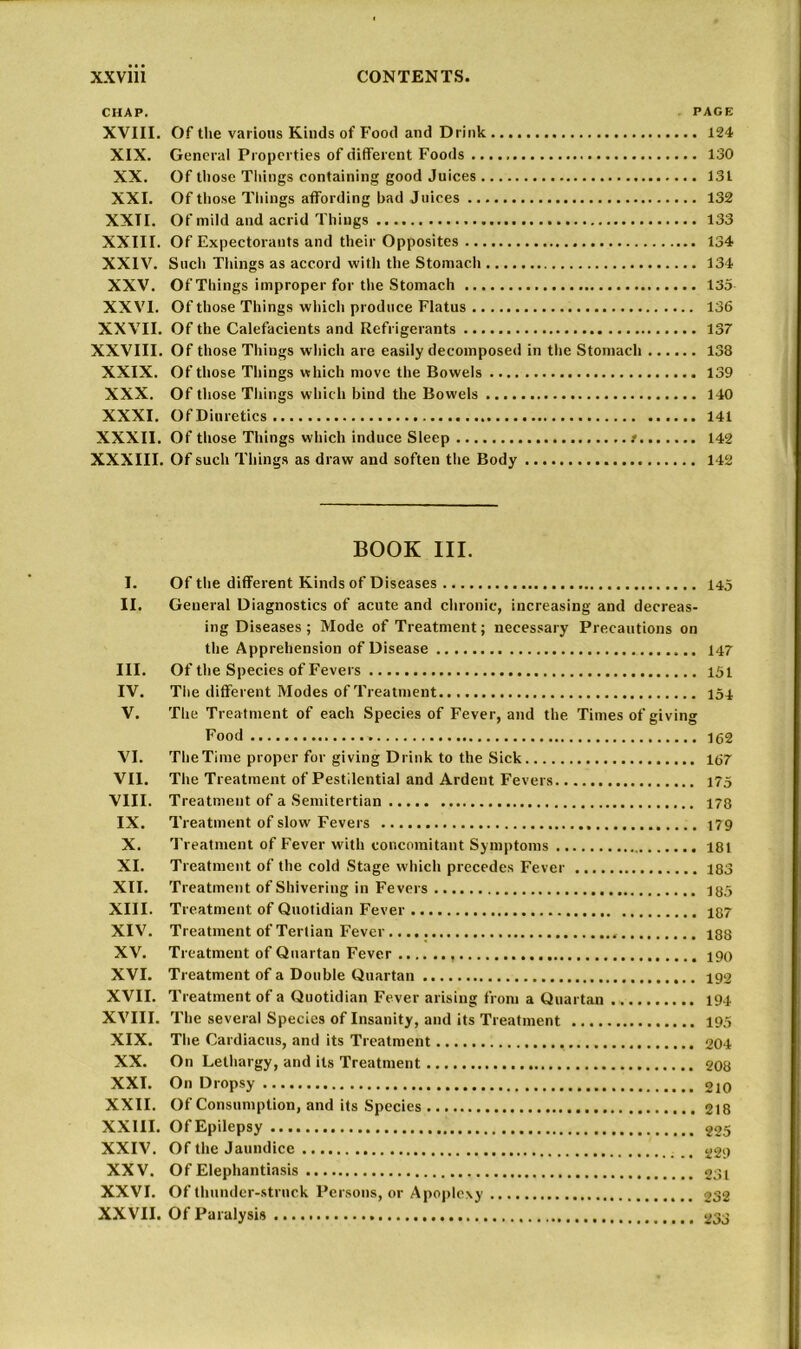 CHAP. PAGE XVIII. Of the various Kinds of Food and Drink 124 XIX. General Properties of different Foods 130 XX. Of those Tilings containing good Juices 131 XXI. Of those Tilings affording bad Juices 132 XXTI. Of mild and acrid Things 133 XXIII. Of Expectorants and their Opposites 134 XXIV. Such Things as accord with the Stomach 134 XXV. Of Things improper for the Stomach 135 XXVI. Of those Things which produce Flatus 136 XXVII. Of the Calefacients and Refrigerants 137 XXVIII. Of those Things which are easily decomposed in the Stomach 138 XXIX. Of those Things which move the Bowels 139 XXX. Of those Things which bind the Bowels 140 XXXI. OfDinretics 141 XXXII. Of those Things which induce Sleep t 142 XXXIII. Of such Tilings as draw and soften the Body 142 BOOK III. I. Of the different Kinds of Diseases 145 II. General Diagnostics of acute and chronic, increasing and decreas- ing Diseases ; Mode of Treatment; necessary Precautions on the Apprehension of Disease 147 III. Of the Species of Fevers 151 IV. The different Modes of Treatment 154 V. The Treatment of each Species of Fever, and the Times of giving Food 162 VI. The Time proper for giving Drink to the Sick 167 VII. The Treatment of Pestilential and Ardent Fevers 175 VIII. Treatment of a Semitertian 178 IX. Treatment of slow Fevers 179 X. Treatment of Fever with concomitant Symptoms 181 XI. Treatment of the cold Stage which precedes Fever 183 XII. Treatment of Shivering in Fevers 185 XIII. Treatment of Quotidian Fever 187 XIV. Treatment of Tertian Fever..... 188 XV. Treatment of Quartan Fever 190 XVI. Treatment of a Double Quartan 192 XVII. Treatment of a Quotidian Fever arising from a Quartan 194 XVIII. The several Species of Insanity, and its Treatment 195 XIX. The Cardiacus, and its Treatment 204 XX. On Lethargy, and its Treatment 208 XXI. On Dropsy 210 XXII. Of Consumption, and its Species 218 XXIII. Of Epilepsy 225 XXIV. Of the Jaundice . t 029 XXV. Of Elephantiasis 231 XXVI. Of thunder-struck Persons, or Apoplexy 232 XXVII. Of Paralysis 233