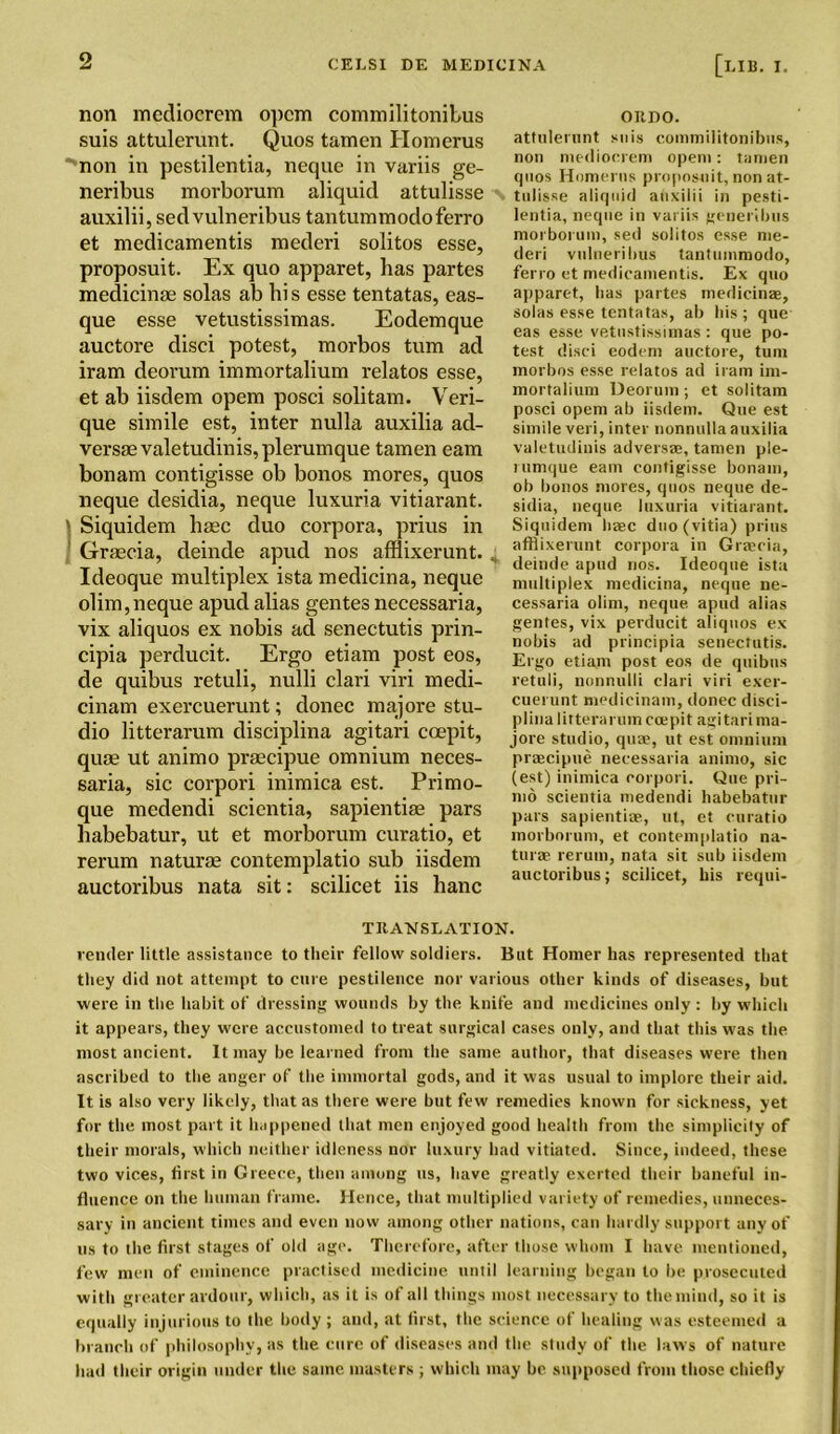 non mediocrem opem commilitonibus suis attulerunt. Quos tamen Homerus non in pestilentia, neque in variis ge- neribus morborum aliquid attulisse auxilii, sed vulneribus tantummodoferro et medicamentis raederi solitos esse, proposuit. Ex quo apparet, has partes medicinae solas ab hi s esse tentatas, eas- que esse vetustissimas. Eodemque auctore disci potest, morbos turn ad iram deorum immortalium relatos esse, et ab iisdem opem posci solitam. Veri- que simile est, inter nulla auxilia ad- verse valetudinis, plerumque tamen earn bonam contigisse ob bonos mores, quos neque desidia, neque luxuria vitiarant. 1 Siquidem haec duo corpora, prius in Graecia, deinde apud nos afllixerunt. Ideoque multiplex ista medicina, neque olim,neque apud alias gentes necessaria, vix aliquos ex nobis ad senectutis prin- cipia perducit. Ergo etiam post eos, de quibus retuli, nulli clari viri medi- cinam exercuerunt; donee maj ore stu- dio litterarum disciplina agitari coepit, quae ut animo praecipue omnium neces- saria, sic corpori inimica est. Primo- que medendi scientia, sapientiae pars habebatur, ut et morborum curatio, et rerum naturae contemplatio sub iisdem auctoribus nata sit: scilicet iis banc oitno. attulerunt suis commilitonibus, non mediocrem opem: tamen quos Homerus proposuit, non at- N tulisse aliquid auxilii in pesti- lentia, neque in variis generibus morborum, sed solitos esse me- deri vulneribus tantummodo, ferro et medicamentis. Ex quo apparet, lias partes medicinae, solas esse tentatas, ab bis ; que eas esse vetustissimas : que po- test disci codem auctore, turn morbos esse relatos ad iram im- mortalium Deorum; et solitam posci opem ab iisdem. Que est simile veri, inter nonnullaauxilia valetudinis adversae, tamen ple- rumque earn contigisse bonam, ob bonos mores, quos neque de- sidia, neque luxuria vitiarant. Siquidem liaec dtio(vitia) prius afllixerunt corpora in Gracia, ** deinde apud nos. Ideoque ista multiplex medicina, neque ne- cessaria olim, neque apud alias gentes, vix perducit aliquos ex nobis ad principia senectutis. Ergo etiam post eos de quibus retuli, uonnulli clari viri exer- cuerunt medicinam, donee disci- plina litterarum coepit agitari ma- jore studio, qua;, ut est omnium praecipue necessaria animo, sic (est) inimica corpori. Que pri- md scientia medendi habebatur pars sapientiae, ut, et curatio morborum, et contemplatio na- turae rerum, nata sit sub iisdem auctoribus; scilicet, bis requi- TRANSLATION. vender little assistance to their fellow soldiers. But Homer has represented that they did not attempt to cure pestilence nor various other kinds of diseases, but were in the habit of dressing wounds by the knife and medicines only : by which it appears, they were accustomed to treat surgical cases only, and that this was the most ancient. It may be learned from the same author, that diseases were then ascribed to the anger of the immortal gods, and it was usual to implore their aid. It is also very likely, that as there were but few remedies known for sickness, yet for the most part it happened that men enjoyed good health from the simplicity of their morals, which neither idleness nor luxury had vitiated. Since, indeed, these two vices, first in Greece, then among us, have greatly exerted their baneful in- fluence on the human frame. Hence, that multiplied variety of remedies, unneces- sary in ancient times and even now among other nations, can hardly support any of us to the first stages of old age. Therefore, after those whom I have mentioned, few men of eminence practised medicine until learning began to be prosecuted with greater ardour, which, as it is of all tilings most necessary to the mind, so it is equally injurious to the body ; and, at first, the science of healing was esteemed a branch of philosophy, as the cure of diseases and the study of the laws of nature had their origin under the same masters ; which may be supposed from those chiefly