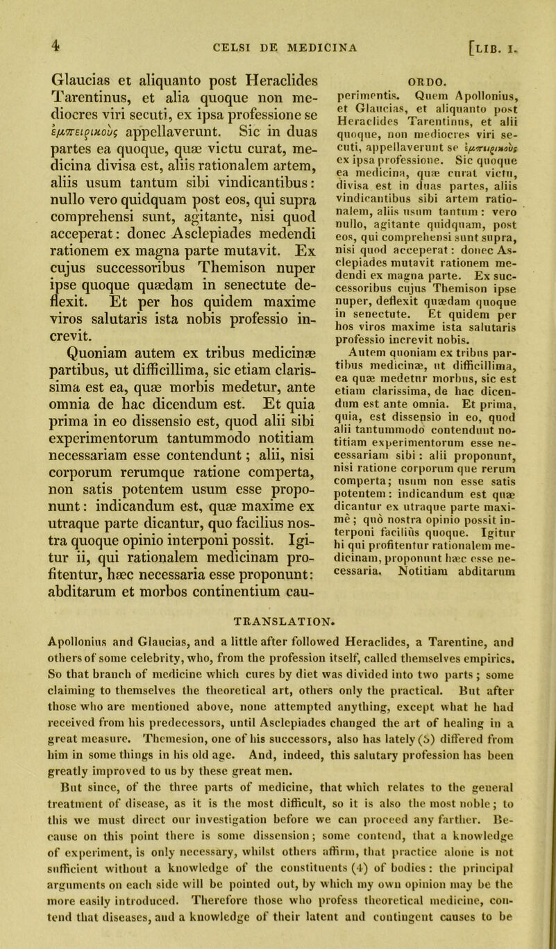 Glaucias et aliquanto post Heraclides Tarentinus, et alia quoque non me- clioeres viri secuti, ex ipsa professione se s/ATrei^mouf appellaverunt. Sic in duas partes ea quoque, qua? victu curat, rae- dicina divisa est, aliis rationalem artem, aliis usum tantum sibi vindicantibus: nullo vero quidquam post eos, qui supra comprehensi sunt, agitante, nisi quod acceperat: donee Asclepiades medendi rationem ex magna parte mutavit. Ex cujus successoribus Themison nuper ipse quoque quaedam in senectute de- flexit. Et per hos quidem maxime viros salutaris ista nobis professio in- crevit. Quoniam autem ex tribus medicinse partibus, ut difficillima, sic etiam claris- sima est ea, quae morbis medetur, ante omnia de hac dicendum est. Et quia prima in eo dissensio est, quod alii sibi experimentorum tantummodo notitiam necessariam esse contendunt; alii, nisi corporum rerumque ratione comperta, non satis potentem usum esse propo- nunt: indicandum est, quae maxime ex utraque parte dicantur, quo facilius nos- tra quoque opinio interponi possit. Igi- tur ii, qui rationalem medicinam pro- fitentur, haec necessaria esse proponunt: abditarum et morbos continentium cau- ORDO. perimentis. Quern Apollonius, et Glaucias, et aliquanto post Heraclides Tarentinus, et alii quoque, non mediocres viri se- cuti, appellaverunt se ex ipsa professione. Sic quoque ea medieina, quae curat victu, divisa est in duas partes, aliis vindicantibus sibi artem ratio- nalem, aliis usum tantum: vero nullo, agitante quidquam, post eos, qui comprehensi sunt supra, nisi quod acceperat: donee As- clepiades mutavit rationem me- dendi ex magna parte. Ex suc- cessoribus cujus Themison ipse nuper, deflexit quaedam quoque in senectute. Et quidem per hos viros maxime ista salutaris professio increvit nobis. Autem quoniam ex tribes par- tibus medicinae, ut difficillima, ea quae medetur morbus, sic est etiam clarissima, de hac dicen- dum est ante omnia. Et prima, quia, est dissensio in eo, quod alii tantummodo contendunt no- titiam experimentorum esse ne- cessariam sibi: alii proponunt, nisi ratione corporum que rerum comperta; usum non esse satis potentem: indicandum est quae dicantur ex utraque parte maxi- me ; quo nostra opinio possit in- terponi facilius quoque. Igitur hi qui profitentur rationalem me- dicinam, proponunt lime esse ne- cessaria. Notitiam abditarum TRANSLATION. Apollonius and Glaucias, and a little after followed Heraclides, a Tarentine, and others of some celebrity, who, from the profession itself, called themselves empirics. So that branch of medicine which cures by diet was divided into two parts ; some claiming to themselves the theoretical art, others only the practical. But after those who are mentioned above, none attempted anything, except what he had received from his predecessors, until Asclepiades changed the art of healing in a great measure. Themesion, one of his successors, also has lately (6) differed from him in some things in his old age. And, indeed, this salutary profession has been greatly improved to us by these great men. But since, of the three parts of medicine, that which relates to the general treatment of disease, as it is the most difficult, so it is also the most noble; to this we must direct our investigation before we can proceed any farther. Be- cause on this point there is some dissension; some contend, that a knowledge of experiment, is only necessary, whilst others affirm, that practice alone is not sufficient without a knowledge of the constituents (4) of bodies: the principal arguments on each side will be pointed out, by which my own opinion may be the more easily introduced. Therefore those who profess theoretical medicine, con- tend that diseases, and a knowledge of their latent and contingent causes to be