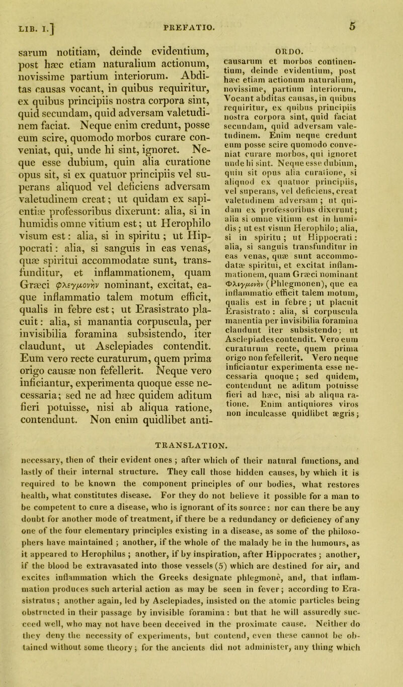 sarum notitiam, deinde cvidcntium, post lincc etiam naturalium actionum, novissime partium interiorum. Abdi- tas eausas vocant, in quibus requiritur, ex quibus principiis nostra corpora sint, quid sccundam, quid adversam valetudi- nein faciat. Neque enim credunt, posse eum scire, quomodo morbos curare con- veniat, qui, unde hi sint, ignoret. Ne- que esse dubium, quin alia curatione opus sit, si ex quatuor principiis vel su- perans aliquod vel deficiens adversam valetudinem creat; ut quidam ex sapi- entiae professoribus dixerunt: alia, si in humidis omne vitium est; ut Herophilo visum est: alia, si in spiritu; ut Hip- pocrati: alia, si sanguis in eas venas, qufe spiritui accommodate sunt, trans- funditur, et inflammationem, quam Greci (pteypovyiv nominant, excitat, ea- que inflammatio talem motum efficit, qualis in febre est; ut Erasistrato pla- cuit: alia, si manantia corpuscula, per invisibilia foramina subsistendo, iter claudunt, ut Asclepiades contendit. Eum vero recte curaturum, quern prima origo cause non fefellerit. Neque vero inficiantur, experimenta quoque esse ne- cessaria; sed ne ad liec quidem aditum fieri potuisse, nisi ab aliqua ratione, contendunt. Non enim quidlibet anti- ORDO. causarum et morbos continen- tium, deinde evidentiuni, post ha?c etiam actionum naturalium, novissime, partium interiorum. Vocant abditas causas, in quibus requiritur, ex quibus principiis nostra corpora sint, quid faciat secundam, quid adversam vale- tudinem. Enim neque credunt eum posse scire quomodo conve- niat curare morbos, qui ignoret unde lii sint. Neque esse dubium, quin sit opus alia curalione, si aliquod ex quatuor principiis, vel superans, vel deficiens, creat valetudinem adversam ; nt qui- dam ex professoribus dixerunt; alia si omne vitium est in liumi- dis ; ut est visum Herophilo; alia, si in spiritu; ut Hippocrati : alia, si sanguis transfunditur in eas venas, quae sunt accommo- datae spiritui, et excitat inflam- mationem, quam Graeci nominant C>XiyJ«oi’jjv (Phlegmonen), que ea inflammatio efficit talem motum, qualis est in febre ; ut placuit Erasistrato : alia, si corpuscula manentia per invisibilia foramina claudunt iter subsistendo; ut Asclepiades contendit. Vero eum curalurum recte, quern prima origo non fefellerit. Vero neque inficiantur experimenta esse ne- cessaria quoque; sed quidem, contendunt ne aditum potuisse fieri ad ha?c, nisi ab aliqua ra- tione. Enim antiquiores viros non inculcasse quidlibet aegris; TRANSLATION. necessary, then of their evident ones ; after which of their natural functions, and lastly of their internal structure. They call those hidden causes, by which it is required to be known the component principles of our bodies, what restores health, what constitutes disease. For they do not believe it possible for a man to be competent to cure a disease, who is ignorant of its source: nor can there be any doubt for another mode of treatment, if there be a redundancy or deficiency of any one of the four elementary principles existing in a disease, as some of the philoso- phers have maintained ; another, if the whole of the malady be in the humours, as it appeared to Herophilus ; another, if by inspiration, after Hippocrates ; another, if the blood be extravasated into those vessels (5) which are destined for air, and excites inflammation which the Greeks designate phlegmone, and, that inflam- mation produces such arterial action as maybe seen in fever; according to Era- sistratus; another again, led by Asclepiades, insisted on the atomic particles being obstructed in their passage by invisible foramina: but that he will assuredly suc- ceed well, who may not have been deceived in the proximate cause. Neither do they deny the necessity of experiments, but contend, even these cannot be ob- tained without some theory; for the ancients did not administer, any thing which