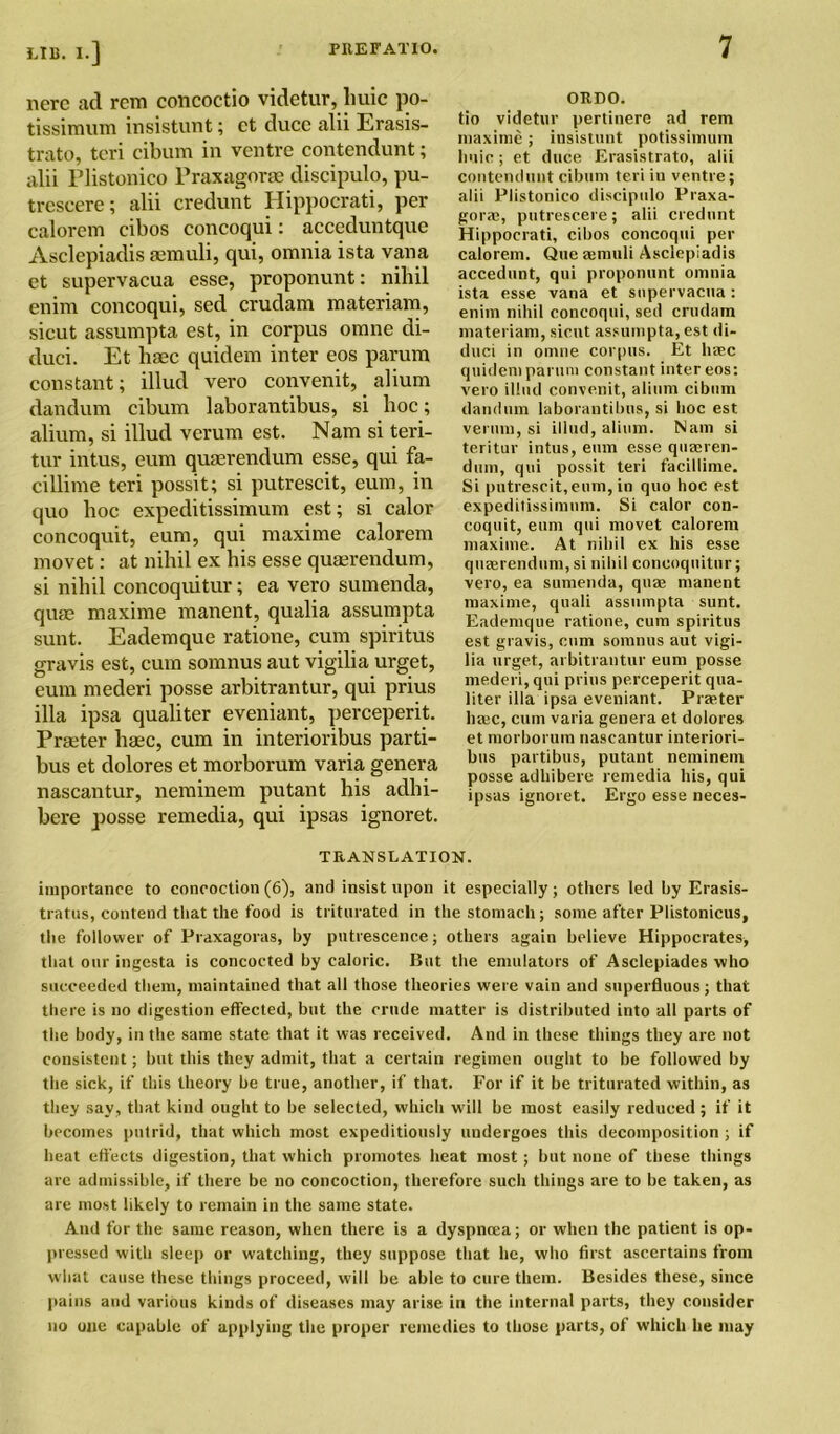 lierc ad rem ccmcoctio videtur, liuic po- tissimum insistunt; et duce alii Erasis- trato, tcri cibum in ventre contendunt; alii Plistonico Praxagone discipulo, pu- trescere; alii credunt Hippocrati, per calorem cibos concoqui: acceduntque Asclepiadis femuli, qui, omnia ista vana et supervacua esse, proponunt: nihil enim concoqui, sed crudam materiam, sicut assumpta est, in corpus omne di- duci. Et haec quidem inter eos parum constant; illud vero convenit, alium dandum cibum laborantibus, si hoc; alium, si illud verum est. Nam si teri- tur intus, cum quaerendum esse, qui fa- cillime teri possit; si putrescit, cum, in quo hoc expeditissimum est; si calor concoquit, eum, qui maxime calorem movet: at nihil ex his esse quaerendum, si nihil concoquitur; ea vero sumenda, quae maxime manent, qualia assumpta sunt. Eademque ratione, cum spiritus gravis est, cum somnus aut vigilia urget, eum mederi posse arbitrantur, qui prius ilia ipsa qualiter eveniant, perceperit. Praeter haec, cum in interioribus parti- bus et dolores et morborum varia genera nascantur, neminem putant his adhi- bere posse remedia, qui ipsas ignoret. onno. tio videtur pertinere ad rem maxime; insistunt potissimum liuic; et duce Erasistrato, alii contendunt cibum teri in ventre; alii Plistonico discipulo Praxa- gora?, putrescere; alii credunt Hippocrati, cibos concoqui per calorem. Que femuli Asclepiadis accedunt, qui proponunt omnia ista esse vana et stipervacua : enim nihil concoqui, sed crudam materiam, sicut assumpta, est di- duci in omne corpus. Et htec quidem parum constant inter eos: vero illud convenit, alium cibum dandum laborantibus, si hoc est verum, si illud, alium. Nam si teritur intus, eum esse quteren- duin, qui possit teri facillime. Si putrescit,eum, in quo hoc est expeditissimum. Si calor con- coquit, eum qui movet calorem maxime. At nihil ex his esse qiiterendum, si nihil concoquitur; vero, ea sumenda, quae manent maxime, quali assumpta sunt. Eademque ratione, cum spiritus est gravis, cum somnus aut vigi- lia urget, arbitrantur eum posse mederi, qui prius perceperit qua- liter ilia ipsa eveniant. Praeter luec, cum varia genera et dolores et morborum nascantur interiori- bus partibus, putant neminem posse adhibere remedia his, qui ipsas ignoret. Ergo esse neces- T RAN SLAT ION. importance to concoction (6), and insist upon it especially; others led by Erasis- tratus, contend that the food is triturated in the stomach; some after Plistonicus, the follower of Praxagoras, by putrescence; others again believe Hippocrates, that our ingesta is concocted by caloric. But the emulators of Asclepiades who succeeded them, maintained that all those theories were vain and superfluous; that there is no digestion effected, but the crude matter is distributed into all parts of the body, in the same state that it was received. And in these things they are not consistent; but this they admit, that a certain regimen ought to be followed by the sick, if this theory be true, another, if that. For if it be triturated within, as they say, that kind ought to be selected, which will be most easily reduced ; if it becomes putrid, that which most expeditiously undergoes this decomposition ; if heat effects digestion, that which promotes heat most; but none of these things are admissible, if there be no concoction, therefore such things are to be taken, as are most likely to remain in the same state. And for the same reason, when there is a dyspnoea; or when the patient is op- pressed with sleep or watching, they suppose that he, who first ascertains from what cause these things proceed, will be able to cure them. Besides these, since pains and various kinds of diseases may arise in the internal parts, they consider no otic capable of applying the proper remedies to those parts, of which he may