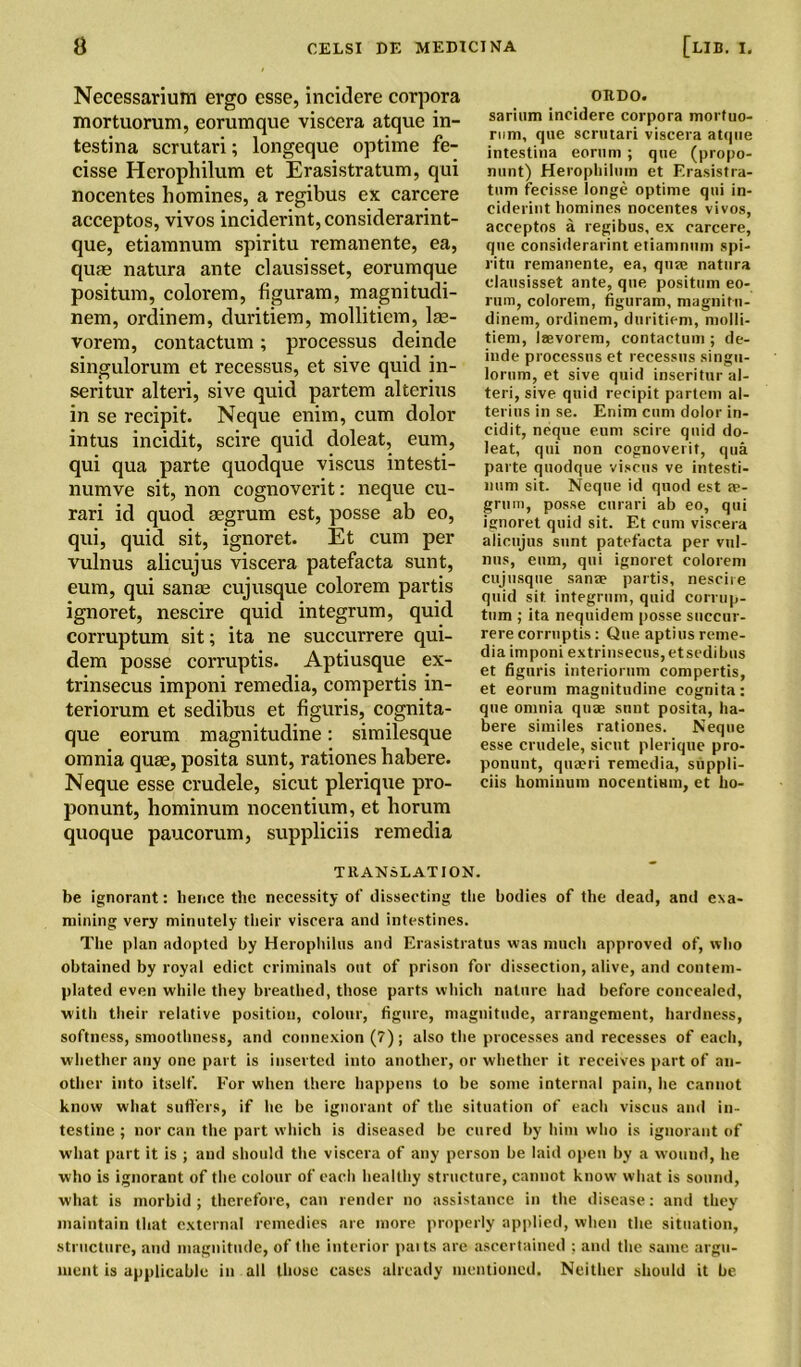 Necessarium ergo esse, incidere corpora mortuorum, eorumque viscera atque in- testina scrutari; longeque optime fe- cisse Herophilum et Erasistratum, qui nocentes homines, a regibus ex carcere acceptos, vivos inciderint, considerarint- que, etiamnum spiritu remanente, ea, quas natura ante clausisset, eorumque positum, colorem, figuram, magnitudi- nem, ordinem, duritiem, mollitiem, lae- vorem, contactum; processus deinde singulorum et recessus, et sive quid in- seritur alteri, sive quid partem alterius in se recipit. Neque enim, cum dolor intus incidit, scire quid doleat, eum, qui qua parte quodque viscus intesti- numve sit, non cognoverit: neque cu- rari id quod segrum est, posse ab eo, qui, quid sit, ignoret. Et cum per vulnus alicujus viscera patefacta sunt, eum, qui sanae cujusque colorem partis ignoret, nescire quid integrum, quid corruptum sit; ita ne succurrere qui- dem posse corruptis. Aptiusque ex- trinsecus imponi remedia, compertis in- teriorum et sedibus et figuris, cognita- que eorum magnitudine: similesque omnia quae, posita sunt, rationes habere. Neque esse crudele, sicut plerique pro- ponunt, hominum nocentium, et borum quoque paucorum, suppliciis remedia ORDO. sarium incidere corpora mortuo- rum, que scrutari viscera atque intestina eorum ; que (propo- mint) Herophilum et F.rasistra- tum fecisse longe optime qui in- ciderint homines nocentes vivos, acceptos a regibus, ex carcere, que considerarint etiamnum spi- ritu remanente, ea, quse natura clausisset ante, que positum eo- rum, colorem, figuram, magnitu- dinem, ordinem, duritiem, molli- tiem, iaevorem, contactum; de- inde processus et recessus singu- lorum, et sive quid inseritur al- teri, sive quid recipit partem al- terius in se. Enim cum dolor in- cidit, neque eum scire quid do- leat, qui non cognoverit, qua parte quodque viscus ve intesti- num sit. Neque id quod est a?- grum, posse curari ab eo, qui ignoret quid sit. Et cum viscera alicujus sunt patefacta per vul- nus, eum, qui ignoret colorem cujusque sanae partis, nescire quid sit integrum, quid corrup- tum ; ita nequidem posse succur- rere corruptis : Que. aptius reme- dia imponi extrinsecus,etsedibus et figuris interiorum compertis, et eorum magnitudine cognita: que omnia quae sunt posita, ha- bere similes rationes. Neque esse crudele, sicut plerique pro- ponunt, qua?ri remedia, suppli- ciis hominum nocentium, et ho- TRANSLATION. be ignorant: hence the necessity of dissecting the bodies of the dead, and exa- mining very minutely their viscera and intestines. The plan adopted by Herophilus and Erasistratus was much approved of, who obtained by royal edict criminals out of prison for dissection, alive, and contem- plated even while they breathed, those parts which nature had before concealed, with their relative position, colour, figure, magnitude, arrangement, hardness, softness, smoothness, and connexion (7); also the processes and recesses of each, whether any one part is inserted into another, or whether it receives part of an- other into itself. For when there happens to be some internal pain, he cannot know what suffers, if lie be ignorant of the situation of each viscus and in- testine ; nor can the part which is diseased be cured by him who is ignorant of what part it is ; and should the viscera of any person be laid open by a wound, he who is ignorant of the colour of each healthy structure, cannot know what is sound, what is morbid ; therefore, can render no assistance in the disease: and they maintain that external remedies are more properly applied, when the situation, structure, and magnitude, of the interior paits are ascertained ; and the same argu- ment is applicable in all those cases already mentioned. Neither should it be