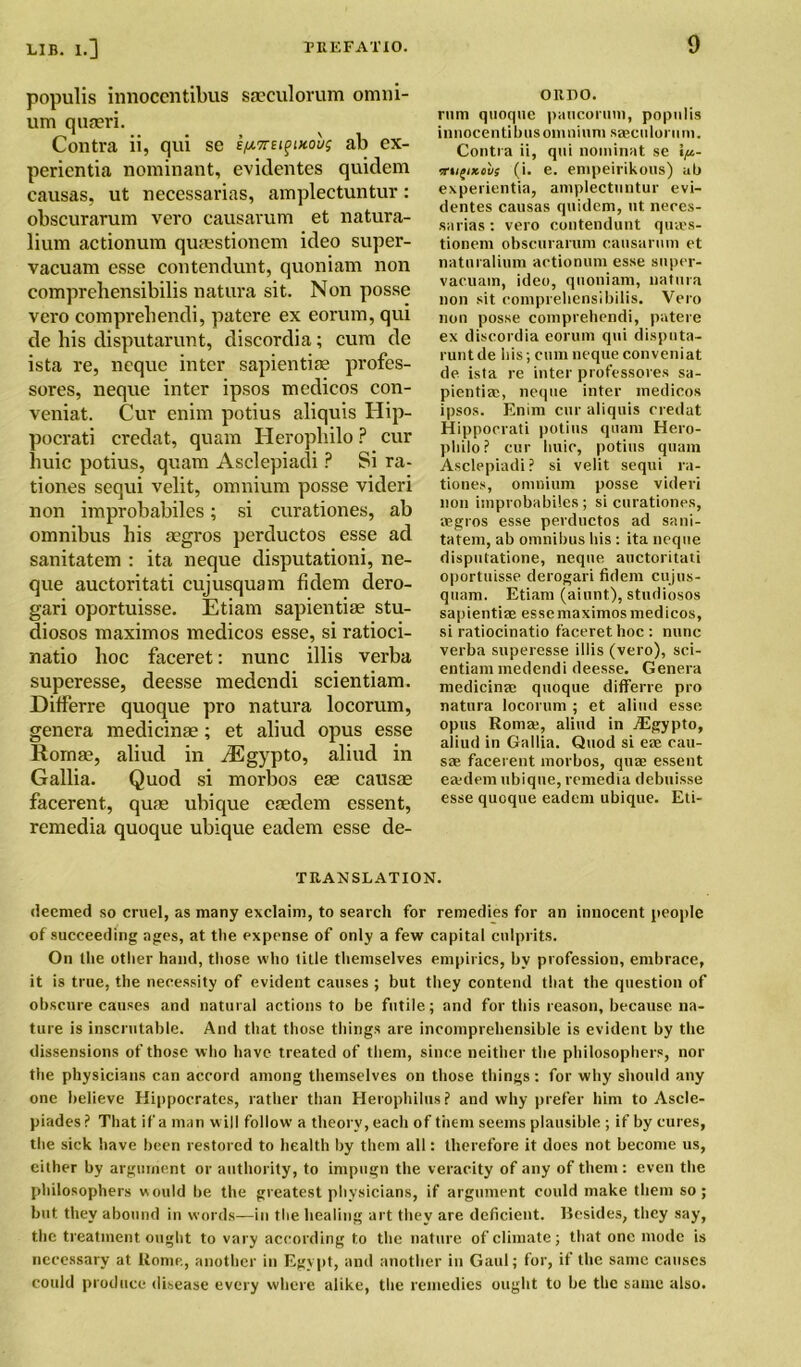 populis innoccntibus saeculorum omni- um quaeri. Contra ii, qui se iix7ni^nou; ab ex- perientia Dominant, evidentes quidem causes, ut necessaries, amplectuntur: obscurarum vero causarum et natura- lium actionum quaestionem ideo super- vacuam esse contendunt, quoniam non comprehensibilis natura sit. Non posse vero comprebendi, patere ex eorum, qui de bis disputarunt, discordia; cum de ista re, neque inter sapientise profes- sores, neque inter ipsos medicos con- veniat. Cur enim potius aliquis Hip- pocrati credat, quam Heropbilo ? cur buic potius, quam Asclepiadi ? Si ra- ti ones sequi velit, omnium posse videri non improbabiles; si curationes, ab omnibus bis aegros perductos esse ad sanitatem : ita neque disputationi, ne- que auctoritati cujusquam fidem dero- gari oportuisse. Etiam sapientiae stu- diosos maximos medicos esse, si ratioci- natio boc faceret: nunc illis verba superesse, deesse medendi scientiam. Differre quoque pro natura locorum, genera medicinae; et aliud opus esse Rornae, aliud in iEgypto, aliud in Gallia. Quod si morbos eae causae facerent, quae ubique eaedem essent, remedia quoque ubique eadem esse de- ORDO. rum quoque paucorum, populis innocenti bus omnium saeculorum. Contra ii, qui nominat se \p- irti£ixovs (i. e. empeirikous) ab experientia, amplectuntur evi- dentes causas quidem, nt neccs- sarias: vero contendunt quies- tionem obscurarum causarum et naturalium actionum esse super- vacuam, ideo, quoniam, natura non sit comprehensibilis. Vero non posse comprebendi, patere ex discordia eorum qui dispnta- rutitde bis; cum neque conveniat de ista re inter professores sa- pientia;, neque inter medicos ipsos. Enim cur aliquis credat Hippocrati potius quam Hero- pbilo? cur buic, potius quam Asclepiadi? si velit sequi ra- tiones, omnium posse videri non improbabiles; si curationes, aegros esse perductos ad sani- tatem, ab omnibus bis : ita neque disputatione, neque auctoritati oportuisse derogari fidem cujus- quam. Etiam (aiunt), studiosos sapientiae essemaximosmedicos, si ratiocinatio faceret hoc : nunc verba superesse illis (vero), sci- entiam medendi deesse. Genera medicina; quoque differre pro natura locorum ; et aliud esse opus Roma;, aliud in jEgypto, aliud in Gallia. Quod si ea; cau- sas facerent morbos, quae essent eajdem ubique, remedia debuisse esse quoque eadem ubique. Eti- TEAN SLAT ION. deemed so cruel, as many exclaim, to search for remedies for an innocent people of succeeding ages, at the expense of only a few capital culprits. On the other hand, those who title themselves empirics, by profession, embrace, it is true, the necessity of evident causes ; but they contend that the question of obscure causes and natural actions to be futile; and for this reason, because na- ture is inscrutable. And that those things are incomprehensible is evident by the dissensions of those who have treated of them, since neither the philosophers, nor the physicians can accord among themselves on those things: for why should any one believe Hippocrates, rather than Herophilus? and why prefer him to Ascle- piades ? That if a man w ill follow a theory, each of them seems plausible ; if by cures, the sick have been restored to health by them all: therefore it does not become us, either by argument or authority, to impugn the veracity of any of them: even the philosophers would be the greatest physicians, if argument could make them so; but they abound in words—in the healing art they are deficient. Besides, they say, the treatment ought to vary according to the nature of climate; that one mode is necessary at Rome, another in Egypt, and another in Gaul; for, if the same causes could produce disease every where alike, the remedies ought to be the same also.