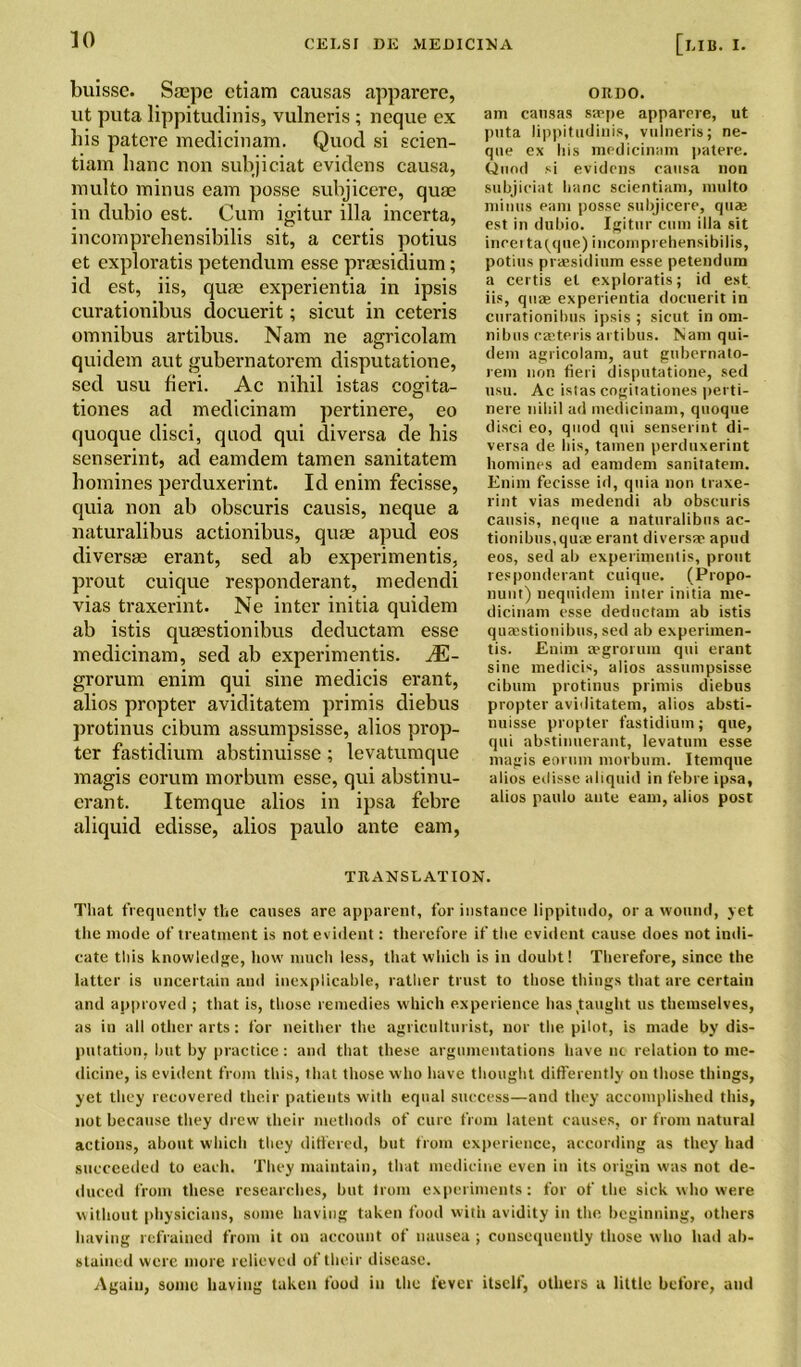 buissc. Ssepe etiam causas apparere, ut puta lippitudinis, vulneris; neque ex his patere medicinam. Quod si scien- tiam hanc non subjiciat evidens causa, multo minus earn posse subjicere, quae in dubio est. Cum igitur ilia incerta, incomprehensibilis sit, a certis potius et exploratis petendum esse praesidium; id est, iis, quae experientia in ipsis curationibus docuerit; sicut in ceteris omnibus artibus. Nam ne agricolam quidem aut gubernatorem clisputatione, sed usu fieri. Ac nihil istas cogita- tiones ad medicinam pertinere, eo quoque disci, quod qui diversa de his senserint, ad eamdem tamen sanitatem homines perduxerint. Id enim fecisse, quia non ab obscuris causis, neque a naturalibus actionibus, quae apud eos diversae erant, sed ab experimentis, prout cuique responderant, medendi vias traxerint. Ne inter initia quidem ab istis quaestionibus cleductam esse medicinam, sed ab experimentis. JE- grorum enim qui sine medicis erant, alios propter aviditatem primis cliebus protinus cibum assumpsisse, alios prop- ter fastidium abstinuisse; levatumque magis eorum morbum esse, qui abstinu- erant. Itemque alios in ipsa febre aliquid edisse, alios paulo ante earn, ORDO. am causas saspe apparere, ut puta lippitudinis, vulneris; ne- que ex his medicinam patere. Quod si evidens causa non subjiciat hanc scientiam, multo minus earn posse subjicere, quae est in dubio. Igitur cum ilia sit incei ta(qne) incomprehensibilis, potius praesidium esse petendum a certis el exploratis; id est iis, quae experientia docuerit in curationibus ipsis ; sicut in om- nibus caeteris artibus. Nam qui- dem agricolam, aut gubernato- rem non fieri disputatione, sed usu. Ac istas cogitationes perti- nere nihil ad medicinam, quoque disci eo, quod qui senserint di- versa de his, tamen perduxerint homines ad eamdem sanitatem. Enim fecisse id, quia non traxe- rint vias medendi ab obscuris causis, neque a naturalibus ac- tionibus,quae erant diversae apud eos, sed ab experimentis, prout responderant cuique. (Propo- nunt) nequidem inter initia me- dicinam esse deductam ab istis quaestionibus, sed ab experimen- tis. Enim regrorum qui erant sine medicis, alios assumpsisse cibum protinus primis diebus propter aviditatem, alios absti- nuisse propter fastidium; que, qui abstinuerant, levatum esse magis eorum morbum. Itemque alios edisse aliquid in febre ipsa, alios paulo ante earn, alios post TRANSLATION. That frequently the causes are apparent, for instance lippitudo, or a wound, yet the mode of treatment is not evident: therefore if the evident cause does not indi- cate this knowledge, how much less, that which is in doubt! Therefore, since the latter is uncertain and inexplicable, rather trust to those things that are certain and approved ; that is, those remedies which experience has taught us themselves, as in all other arts: for neither the agriculturist, nor the pilot, is made by dis- putation, but by practice: and that these argumentations have no relation to me- dicine, is evident from this, that those who have thought differently on those things, yet they recovered their patients with equal success—and they accomplished this, not because they drew their methods of cure from latent causes, or from natural actions, about which they differed, but from experience, according as they had succeeded to each. They maintain, that medicine even in its origin was not de- duced from these researches, but from experiments: for of the sick who were without physicians, some having taken food with avidity in the beginning, others having refrained from it on account of nausea; consequently those who had ab- stained were more relieved of their disease. Again, some having taken food in the fever itself, others u little before, aud