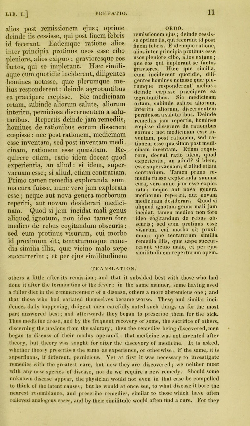 alios post remissionem cjus; optimc (leinde iis cessisse, qui post finem febris id fecerant. Eademque ratione alios inter principia pvotinus usos esse cibo pleniore, alios exiguo ; gravioresque eos iactos, qui se implerant. Ha?c simili- aque cum quotidie inciderent, diligentes homines notasse, quae plerumque me- lius responderent: deinde gegrotantibus ea praecipere coepisse. Sic medicinam ortam, subinde aliorum salute, aliorum interitu, perniciosa discernentem a salu- taribus. Repertis deinde jam remediis, homines de rationibus eorum disserere coepisse: nec post rationem, medicinam esse inventam, sed post inventam medi- cinam, rationem esse quaesitam. Re- quirere etiam, ratio idem cloceat quod experientia, an aliud: si idem, super- vacuam esse; si aliud, etiam contrariam. Primo tamen remedia exploranda sum- ma cura fuisse, nunc vero jam explorata esse ; neque aut nova genera morborum reperiri, aut novam desiderari medici- nam. Quod si jam incidat mali genus aliquod ignotum, non ideo tamen fore medico de rebus cogitandum obscuris : sed eum protinus visurum, cui morbo id proximum sit; tentaturumque reme- dia similia illis, quae vicino malo saepe succurrerint; et per ejus similitudinem ouno. remissionem ejus; deinde cessis- se optime iis, qui fecerant id post finem febris. Eademque ratione, alios inter principia protinus esse usos pleniore cibo, alios exiguo; que eos qui implerant se factos graviores. Haec que similia, cum inciderent quotidie, dili- gentes homines notasse qua1 ple- rumque responderent melius : deinde coepisse praecipere ea aegrotantibus. Sic medicinam ortam, subinde salute aliorum, interitu aliorum, discernentem perniciosa a salutaribus. Deinde remediis janr repertis, homines ccepisse disserere de rationibus eorum : nec medicinam esse in- ventam, post rationem, sed ra- tionem esse quaesitam post medi- cinam inventam. Etiam requi- rere, doeeat ratio idem, quod experientia, an aliud? si idem, esse supervacnam; si aliud etiam contrarium. Tamen primo re- media fuisse exploranda summa cura, vero nunc jam esse explo- rata ; neque aut nova genera morborum reperiri, aut novam medicinam desiderari. Quod si aliquod ignotum genus mali jam incidat, tamen medico non fore ideo cogitandum de rebus ob- scuris ; sed eum protinus esse visurum, cui morbo sit proxi- mum; que tentaturum similia remedia illis, quae saepe succur- rerunt vicino malo, et per ejus similitudinem reperturuin opem. TRANSLATION. others a little after its remission; and that it subsided best with those who had done it after the termination of the fever: in the same manner, some having used a fuller diet in the commencement of a disease, others a more abstemious one ; and that those who had satialed themselves became worse. These and similar inci- dences daily happening, diligent men carefully noted such things as for the most part answered best; and afterwards they began to prescribe them for the sick. Thus medicine arose, and by the frequent recovery of some, the sacrifice of others, discerning the noxious from the salutary; then the remedies being discovered, men began to discuss of their modus operandi: that medicine was not invented after theory, but theory was sought for after the discovery of medicine. It is asked, whether theory prescribes the same as experience, or otherwise; if the same, it is superfluous, if different, pernicious. Yet at first it was necessary to investigate remedies with the greatest care, but now they are discovered; we neither meet with any new species of disease, nor do we require a new remedy. Should some unknown disease appear, the physician would not even in that case be compelled to think of the latent causes; but he would at once see, to what disease it bore the nearest resemblance, and prescribe remedies, similar to those which have often relieved analogous cases, and by their similitude would often find a cure. For they