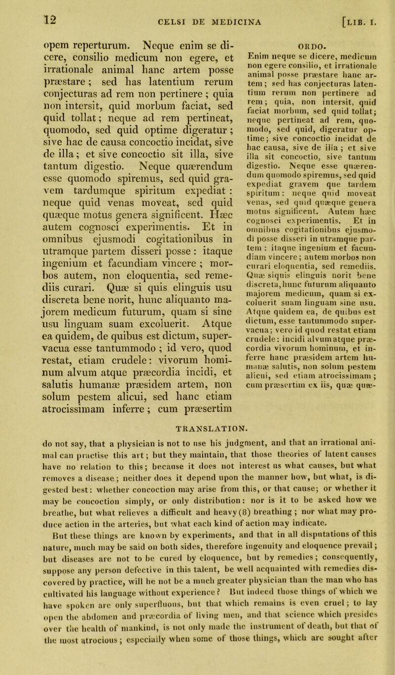 opcm reperturum. Ncque enim se di- cere, consilio medicum non egere, et irrationale animal hanc artem posse prmstare; sed has latentium rerum conjecturas ad rcm non pertinere ; quia non intersit, quid morbum faciat, sed quid tollat; neque ad rem pertineat, quomodo, sed quid optime digeratur; sive hac de causa concoctio incidat, sive dc ilia; et sive concoctio sit ilia, sive tan turn digestio. Neque quaerendum esse quomodo spiremus, sed quid gra- vem tardumque spiritum expediat : neque quid venas moveat, sed quid quaeque motus genera significent. Haec autem cognosci experimentis. Et in omnibus ejusmodi cogitation ibus in utramque partem disseri posse : itaque ingenium et facundiam vincere ; mor- bos autem, non eloquentia, sed reme- diis curari. Quae si quis elinguis usu discreta bene norit, hunc aliquanto ma- jorem medicum futurum, quam si sine usu linguam suam excoluerit. Atque ea quidem, de quibus est dictum, super- vacua esse tantummodo ; id vero, quod restat, etiam crudele: vivorum homi- num alvum atque praecordia incidi, et salutis humanae praesidem artem, non solum pestem alicui, sed hanc etiam atrocissimam inferre; cum praesertim OKDO. Enim neque se dicere, metlicuin non egere consilio, et irrationale animal posse praestare hanc ar- tem; sed has conjecturas Iaten- tium rerum non pertinere ad rem; quia, non intersit, quid faciat morbum, sed quid tollat; neque pertineat ad rem, quo- modo, sed quid, digeratur op- time; sive concoctio incidat de hac causa, sive de ilia; et sive ilia sit concoctio, sive tantum digestio. Neque esse quasren- dum quomodo spiremus, sed quid expediat gravem que tardem spiritum: neque quid moveat venas, sed quid qtijeque genera motus significent. Autem haec cognosci experimentis. Et in omnibus cogitationibus ejusmo- di posse disseri in utramque par- tem : itaque ingenium et facun- diam vincere; autem morbos non curari eloquentia, sed remediis. Quae siquis elinguis norit bene discreta,hunc futurum aliquanto majorem medicum, quam si ex- coluerit suam linguam sine usu. Atque quidem ea, de quibus est dictum, esse tantummodo super- vacua; vero id quod restat etiam crudele: incidi alvum atque prae- cordia vivorum hoininum, et in- ferre hanc praesidem artem hn- manae salutis, non solum pestem alicui, sed etiam atrocissimam ; cum praesertim ex iis, qua; qute- TKANSLATION. do not say, that a physician is not to use his judgment, and that an irrational ani- mal can practise this art; but they maintain, that those theories of latent causes have no relation to this; because it does not interest us what causes, but what removes a disease; neither does it depend upon the manner how, but what, is di- gested best: whether concoction may arise from this, or that cause; or whether it may be concoction simply, or only distribution: nor is it to be asked how we breathe, but what relieves a difficult and heavy (8) breathing ; nor what may pro- duce action in the arteries, but what each kind of action may indicate. But these things are known by experiments, and that in all disputations of this nature, much may be said on both sides, therefore ingenuity and eloquence prevail; but diseases are not to be cured by eloquence, but by remedies; consequently, suppose any person defective in this talent, be well acquainted with remedies dis- covered by practice, will he not be a much greater physician than the man who has cultivated his language without experience? But indeed those things ot which we have spoken arc only superfluous, but that which remains is even cruel; to lay open the abdomen and praecordia of living men, and that science which presides over the health of mankind, is not only made the instrument of death, but that of the most atrocious; especially when some ot those things, which are sought after