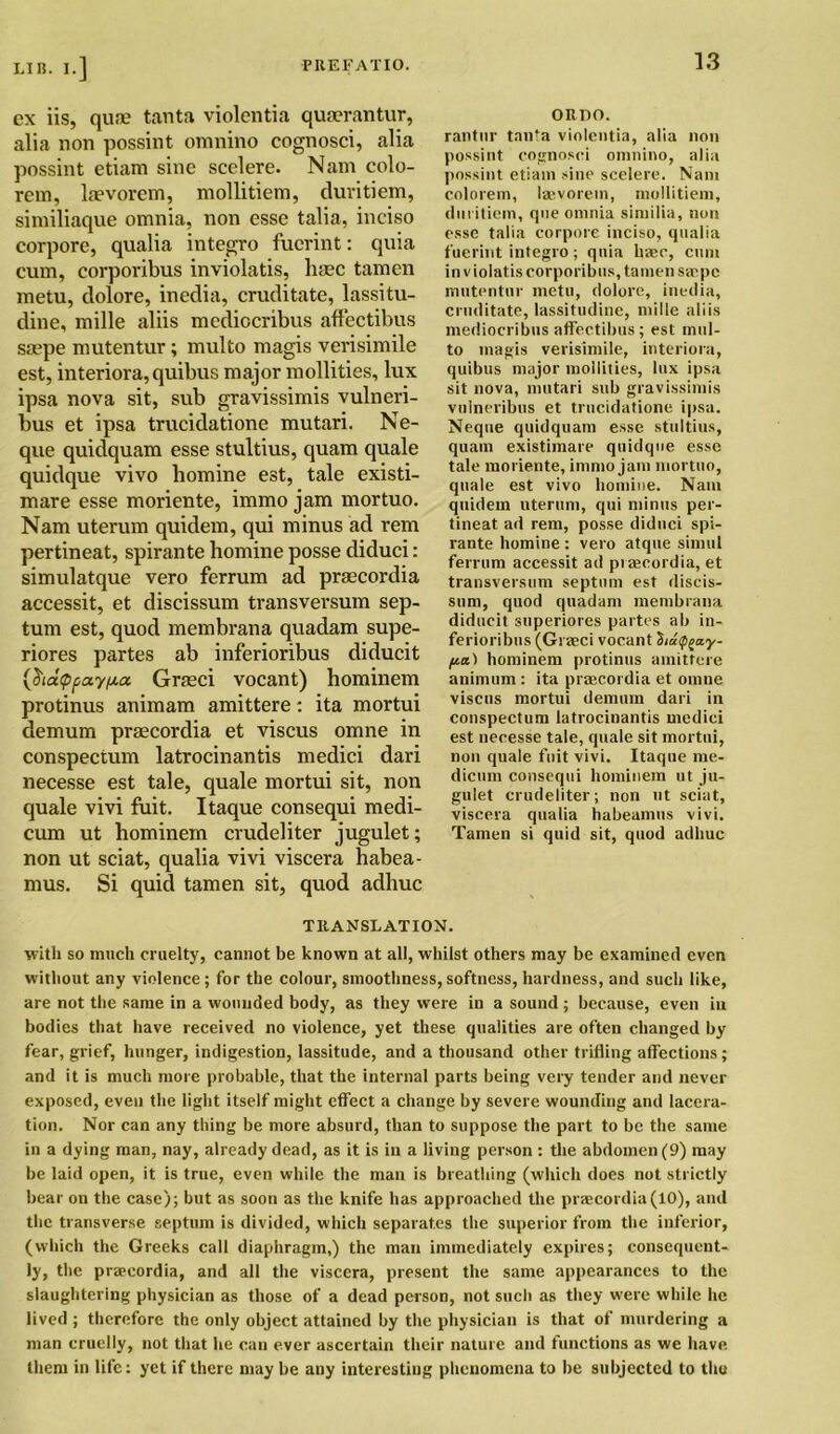 ex iis, quae tanta violentia quaerantur, alia non possint omnino cognosci, alia possint etiam sine scelere. Nam colo- rem, laevorem, mollitiem, duritiem, similiaque omnia, non esse talia, ineiso corpore, qualia integro fucrint: quia cum, corporibus inviolatis, haec tamen metu, dolore, inedia, cruditate, lassitu- dine, mille aliis mediccribus affectibus saepe mutentur; multo magis verisimile est, interiora, quibus major mollities, lux ipsa nova sit, sub gravissimis vulneri- bus et ipsa trucidatione mutari. Ne- que quidquam esse stultius, quam quale quidque vivo homine est, tale existi- mare esse moriente, immo jam mortuo. Nam uterum quidem, qui minus ad rem pertineat, spirante homine posse diduci: simulatque vero ferrum ad praecordia accessit, et discissum transversum sep- tum est, quod membrana quadam supe- riores partes ab inferioribus diducit {$ia<ppay/jia Graeci vocant) hominem protinus animam amittere: ita mortui demum praecordia et viscus omne in conspectum latrocinantis medici dari necesse est tale, quale mortui sit, non quale vivi fuit. Itaque consequi medi- cum ut hominem crudeliter jugulet; non ut sciat, qualia vivi viscera habea- mus. Si quid tamen sit, quod adhuc TRANSLATION. with so much cruelty, cannot be known at all, whilst others may be examined even without any violence; for the colour, smoothness,softness, hardness, and such like, are not the same in a wounded body, as they were in a sound ; because, even in bodies that have received no violence, yet these qualities are often changed by fear, grief, hunger, indigestion, lassitude, and a thousand other trifling affections ; and it is much more probable, that the internal parts being very tender and never exposed, even the light itself might effect a change by severe wounding and lacera- tion. Nor can any thing be more absurd, than to suppose the part to be the same in a dying man, nay, already dead, as it is in a living person : the abdomen (9) may be laid open, it is true, even while the man is breathing (which does not strictly bear on the case); but as soon as the knife has approached the praecordia(10), and the transverse septum is divided, which separates the superior from the inferior, (which the Greeks call diaphragm,) the man immediately expires; consequent- ly, the praecordia, and all the viscera, present the same appearances to the slaughtering physician as those of a dead person, not such as they were while he lived ; therefore the only object attained by the physician is that of murdering a man cruelly, not that he can ever ascertain their nature and functions as we have them in life: yet if there may be any interesting phenomena to be subjected to the ORDO. rantur tanta violentia, alia non possint cognosci omnino, alia possint etiam sine scelere. Nam colorem, laevorem, mollitiem, duritiem, que omnia similia, non esse talia corpore ineiso, qualia fuerint integro; quia haec, cum inviolatis corporibus, tamen saepe mutentur metu, dolore, inedia, cruditate, lassitudinc, mille aliis mediocribus affectibus ; est mul- to magis verisimile, interiora, quibus major mollities, lux ipsa sit nova, mutari sub gravissimis vulneribus et trucidatione ipsa. Neque quidquam esse stultius, quam existimare quidque esse tale moriente, immo jam mortuo, quale est vivo homine. Nam quidem uterum, qui minus per- tineat ad rem, posse diduci spi- rante homine : vero atque simul ferrum accessit ad praecordia, et transversum septum est discis- sum, quod quadam membrana diducit superiores partes ab in- ferioribus (Graeci vocant hatp^ay- pa) hominem protinus amittere animum : ita praecordia et omne viscus mortui demum dari in conspectum latrocinantis medici est necesse tale, quale sit mortui, non quale fuit vivi. Itaque me- dicum consequi hominem ut ju- gulet crudeliter; non ut sciat, viscera qualia habeamus vivi. Tamen si quid sit, quod adhuc