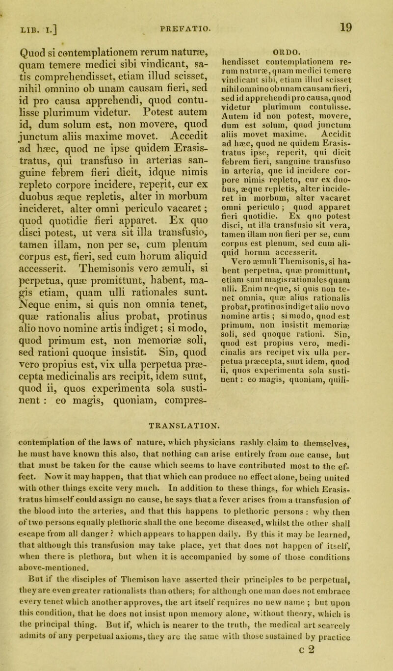 Quod si contemplationem rerum naturae, quam temere medici sibi vindicant, sa- tis comprelicndisset. etiam illud scisset, nihil omnino ob unam causam fieri, sed id pro causa apprehendi, quod contu- lisse plurimum videtur. Potest autem id, dum solum est, non movere, quod junctum aliis maxime movet. Accedit ad haec, quod ne ipse quidem Erasis- tratus, qui transfuso in arterias san- guine febrem fieri dicit, idque nimis repleto corpore incidere, reperit, cur ex duobus aeque repletis, alter in morbum ineideret, alter omni periculo vacaret; quod quotidie fieri apparet. Ex quo disci potest, ut vera sit ilia transfusio, tamen illam, non per se, cum plenum corpus est, fieri, sed cum horum aliquid accesserit. Themisonis vero semuli, si perpetua, quae promittunt, habent, ma- gis etiam, quam ulli rationales sunt. Neque enim, si quis non omnia tenet, quae rationalis alius probat, protinus alio novo nomine artis indiget; si modo, quod primum est, non memoriae soli, sed rationi quoque insistit. Sin, quod vero propius est, vix ulla perpetua prae- cepta medicinalis ars recipit, idem sunt, quod ii, quos experimenta sola susti- nent : eo magis, quoniam, compres- OllDO. liendissct contemplationem re- rnm naturae, quam medici lemcre vindicant sibi, etiam illud scisset nihil omnino ob imam causam fieri, sed id apprehendi pro causa,quod videtur plurimum contulisse. Autem id non potest, movere, dum est solum, quod junctum aliis movet maxime. Accidit ad base, quod ne quidem Erasis- tratus ipse, reperit, qui dicit febrem fieri, sanguine transfuso in arteria, que id incidere cor- pore nimis repleto, cur ex duo- bus, asque repletis, alter iucide- ret in morbum, alter vacaret omni periculo; quod apparet fieri quotidie. Ex quo potest disci, ut ilia transfusio sit vera, tamen illam non fieri per se, cum corpus est plenum, sed cum ali- quid horum accesserit. Vero aemuli Themisonis, si ha- bent perpetua, qua; promittunt, etiam sunt magis rationales quam ulli. Enim neque, si quis non te- net omnia, quae alius rationalis probat, protinus indiget alio novo nomine artis ; si modo, quod est primum, non insistit memoriae soli, sed quoque rationi. Sin, quod est propius vero, medi- cinalis ars recipet vix ulla per- petua praecepta,sunt idem, quod ii, quos experimenta sola susti- nent: eo magis, quoniam, quili- TRANSLATION. contemplation of the laws of nature, which physicians rashly claim to themselves, lie must have known this also, that nothing can arise entirely from one cause, but that must be taken for the cause which seems to have contributed most to the ef- fect. Now it may happen, that that which can produce no effect alone, being united with other things excite very much. In addition to these things, for which Erasis- tratus himself could assign no cause, he says that a fever arises from a transfusion of the blood into the arteries, and that this happens to plethoric persons : w hy then of two persons equally plethoric shall the one become diseased, whilst the other shall escape from all danger? which appears to happen daily. By this it may he learned, that although this transfusion may take place, yet that does not happen of itself, when there is plethora, but when it is accompanied by some of those conditions above-mentioned. But if the disciples of Themison have asserted their principles to be perpetual, they are even greater rationalists than others; for although one man does not embrace every tenet which another approves, the art itself requires no new name ; but upon this condition, that he does not insist upon memory alone, without theory, which is the principal thing. But if, which is nearer to the truth, the medical art scarcely admits of any perpetual axioms, they are the same with those sustained by practice c 2