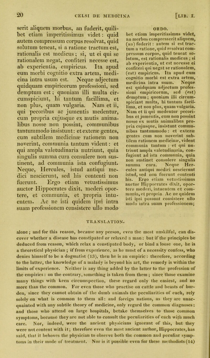 serit aliquem morbus, an fuderit, quili- bet etiam imperitissimus videt: quid autem compressum corpus resolvat, quid solutum teneat, si a ratione tractum est, rationalis est medicus; si, ut ei qui se rationalem negat, confiteri necesse est, ab experientia, empiricus. Ita apud eum morbi cognitio extra artem, medi- cina intra usum est. Neque adjectum quidquam empiricorum professioni, sed demptum est; quoniam illi multa cir- cumspiciunt, hi tantum facillima, et non plus, quam vulgaria. Nam et ii, qui pecoribus ac jumentis medentur, cum propria cujusque ex mutis anima- libus nosse non possint, communibus tantummodo insistunt: et exterae gentes, cum subtilem medicina? rationem non noverint, communia tantum vident: et qui ampla valetudinaria nutriunt, quia singulis summa cura consulere non sus- tinent, ad communia ista confugiunt. Neque, Hercules, istud antiqui me- dici nescierunt, sed his contend non fuerunt. Ergo etiam vetustissimus auctor Hippocrates dixit, mederi opor- tere, et communia, et propria intu- entem. Ac ne isti quidem ipsi intra suam professionem consistere ullo modo ORDO. bet etiam imperitissimus videt, an morbus compresserit aliquem, (an) fuderit: autem si est trac- tum a ratione, quid resolvat com- pressum corpos, quid teneat so- lutum, est rationalis medicus ; si ab experientia, ut est necesse ei confiteri qui negat se rationalem, (est) empiricus. Ita apud eum cognitio morbi est extra artem, medicina intra usum. Neque est quidquam adjectum profes- sioni empiricorum, sed (est) demptum; quoniam illi circum- spiciant multa, hi tantum facil- lima, et non plus, quam vulgaria. Nam et ii qui medentur pecori- bus et jumentis, cum non possint nosse ex mutis animalibus pro- pria cujusque, insistunt commu- nibus tantummodo : et exteraj gentes cum non noverint sub- tilem rationem medicinae, vident communia tantum : et qui nu- triunt ampla valetudinaria, con- fugiunt ad ista communia, quia non sustinet consulere singulis summa cura. Neque Her- cules antiqui medici nescierunt istud, sed non fuerunt contenti bis. Ergo etiam vetustissimus auctor Hippocrates dixit, opor- tere mederi, intuentem et com- munia, et propria. Ac ne quidem isti ipsi possunt consistere ullo modo intra suam professionem; TRANSLATION. alone; and for this reason, because any person, even the most unskilful, can dis- cover whether a disease has constipated or relaxed a man: but if the principles be deduced from reason, which relax a constipated body, or bind a loose one, he is a theoretical physician ; if from experience, as he must of a necessity confess, who denies himself to be a dogmatist (13), then he is an empiric : therefore, according to the latter, the knowledge of a malady is beyond his art, the remedy is within the limits of experience. Neither is any thing added by the latter to the profession of the empirics : on the contrary, something is taken from them ; since those examine many things with keen circumspection, these regard only the easiest, and no more than the common. For even those who practise on cattle, and beasts of bur- den, since they cannot obtain of the dumb animals the peculiarities of each, rely solely on what is common to them all: and foreign nations, as they are unac- quainted with any subtile theory of medicine, only regard the common diagnoses: and those who attend on large hospitals, betake themselves to those common symptoms, because they are not able to consult the peculiarities of each with much care. Nor, indeed, were the ancient physicians ignorant of this, but they were not content with it; therefore even the most ancient author, Hippocrates, lias said, that it behoves the physician to observe both the common and peculiar symp- toms in their mode of treatment. Nor is it possible even for these methodists(14)