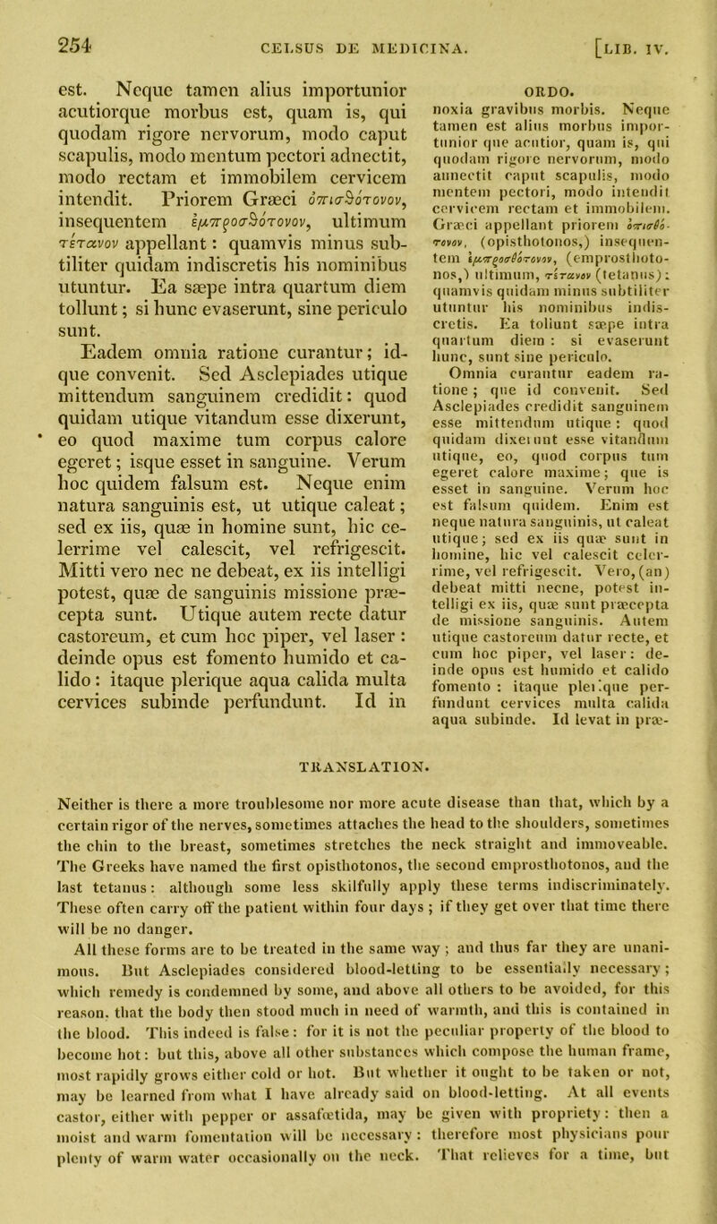 est. Neque tarncn alius importunior acutiorquc morbus cst, quam is, qui quodam rigore nervorum, modo caput scapulis, modo mentum pectori adneetit, modo rectam et immobilem cervicem intendit. Priorem Graeci oVutSotovov, insequentem e/xTr^oa^orovov, ultimum tetccvov appellant: quamvis minus sub- tiliter quidam indiscretis bis nominibus utuntur. Ea saepe intra quartum diem tollunt; si hunc evaserunt, sine periculo sunt. Eadem omnia ratione curantur; id- que convenit. Sed Asclepiades utique mittendum sanguinem credidit: quod quidam utique vitandum esse dixerunt, eo quod maxime turn corpus calore egcret; isque esset in sanguine. Verum hoc quidem falsum est. Neque enim natura sanguinis est, ut utique caleat; sed ex iis, quae in homine sunt, hie ce- lerrime vel calescit, vel refrigescit. Mitti vero nee ne debeat, ex iis intelligi potest, quae de sanguinis missione prae- cepta sunt. Utique autem recte clatur castoreum, et cum hoc piper, vel laser : deinde opus est fomento humido et ca- lido : itaque plerique aqua calida multa cervices subinde perfundunt. Id in ORDO. noxia gravibus morbis. Neque tamen est alius morbus impor- tunior que acutior, quam is, qui quodam rigore nervorum, modo annectit caput scapulis, modo nientem pectori, modo intendit cervicem rectam et immobilem. Grasci appellant priorem omirdo- mvov, (opisthotonos,) insequen- tem ifvffQotrd'oTovoii, (emproslhoto- nos,^ ultimum, rirattv (tetanus); quamvis quidam minus subtiiiter utuntur bis nominibus indis- cretis. Ea toliunt sasp.e intra quartum diem : si evaserunt hunc, sunt sine periculo. Omnia curantur eadem ra- tione ; que id convenit. Sed Asclepiades credidit sanguinem esse mittendum utique: quod quidam dixeiunt esse vitandum utique, eo, quod corpus turn egeret calore maxime; que is esset in sanguine. Verum hoc est falsum quidem. Enim est neque natura sanguinis, ut caleat utique; sed ex iis quae sunt in homine, hie vel calescit celer- rime, vel refrigescit. Vero, (an) debeat mitti necne, potest in- telligi ex iis, qutfi sunt prascepta de missione sanguinis. Autem utique castoreum datur recte, et cum hoc piper, vel laser: de- inde opus est humido et calido fomento: itaque pleilque per- fundunt cervices multa calida aqua subinde. Id levat in pra:- TltANSL ATION. Neither is there a more troublesome nor more acute disease than that, which by a certain rigor of the nerves, sometimes attaches the head to the shoulders, sometimes the chin to the breast, sometimes stretches the neck straight and immoveable. The Greeks have named the first opisthotonos, the second emprosthotonos, and the last tetanus: although some less skilfully apply these terms indiscriminately. These often carry off the patient within four days ; if they get over that time there will be no danger. All these forms are to be treated in the same way ; and thus far they are unani- mous. But Asclepiades considered blood-letting to be essentially necessary; which remedy is condemned by some, and above all others to be avoided, for this reason, that the body then stood much in need of warmth, and this is contained in the blood. This indeed is false: for it is not the peculiar property of the blood to become hot: but this, above all other substances which compose the human frame, most rapidly grows either cold or hot. But whether it ought to be taken or not, may be learned from what I have already said on blood-letting. At all events castor, either with pepper or assafeetida, may be given with propriety: then a moist and warm fomentation will be necessary : therefore most physicians pour plenty of warm water occasionally on the neck. '1 hat relieves for a time, but