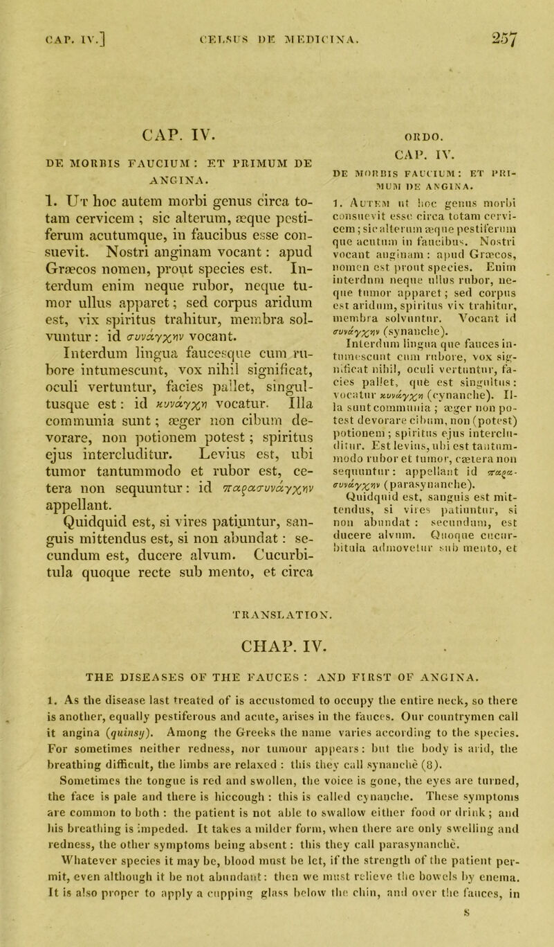 DE MORRIS FAUCIUM : ET PRIMUM DE ANGINA. 1. Ut hoc autem morbi genus circa to- tam cervicem ; sic alterum, tuque pcsti- ferum acutumque, in faucibus esse con- suevit. Nostri anginam vocant: apud Graecos nomen, prout species est. In- terdum enim neque rubor, neque tu- mor ullus apparet; sed corpus aridum est, vix spiritus trahitur, membra sol- vuntur : id cruva.vocant. Interdum lingua faucesque cum ru- bore intumescunt, vox nihil significat, oculi vertuntur, facies pallet, singul- tusque est: id vocatur. Ilia communia sunt; aeger non cibum de- vorare, non potionem potest; spiritus ejus intercluditur. Levius est, ubi tumor tantummodo et rubor est, ce- tera non sequuntur: id 7ra^acruva.yxyiv appellant. Quidquid est, si vires patiuntur, san- guis mittendus est, si non abundat: se- cundum est, ducere alvum. Cucurbi- tula quoque recte sub mento, et circa CAP. IV. DE MO a BIS FAUCIUM: ET PRI- MUM DE ANGINA. 1. Autkm ut hoc genus morbi consuevit esse circa totam cervi- ccm; sicalteruin ajque pestiferum que acutum in faucibus. Nostri vocant anginam : apud Grmcos, nomen est prout species. Enim interdum neque ullus rubor, ne- que tumor apparet; sed corpus est aridum, spiritus vix trahitur, membra solvuntnr. Vocar.t id trvvay%nv (synatiche). Interdum lingua que fauces in- tumescunt cum rnbore, vox sig- nificat nihil, oculi vertuntur, fa- cies pallet, que est singultus: vocatur xvviiy%>i (cynanche). Il- ia sunt communia ; mger non po- test devorare cibum, non (potest) potionem ; spiritus ejus interclu- ditur. Est levius, ubi est tantum- modo rubor et tumor, caetera non sequuntur: appellant id ra^x- trvvnyxpv (parasynanche). Quidquid est, sanguis est mit- tendus, si vires patiuntur, si non abmidat : secundum, est ducere alvum. Quoque cucur- bitula admovelur sub mento, et TRANSLATION. CHAP. IV. THE DISEASES OF THE FAUCES : AND FIRST OF ANGINA. 1. As the disease last treated of is accustomed to occupy the entire neck, so there is another, equally pestiferous and acute, arises in the fauces. Our countrymen call it angina (quinsy). Among the Greeks the name varies according to the species. For sometimes neither redness, nor tumour appears: but the body is arid, the breathing difficult, the limbs are relaxed : this they call synanehe (8). Sometimes the tongue is red and swollen, the voice is gone, the eyes are turned, the face is pale and there is hiccough : this is called cynanche. These symptoms are common to both : the patient is not able to swallow either food or drink; and his breathing is impeded. It takes a milder form, when there are only swelling and redness, the other symptoms being absent: this they call parasynanche. Whatever species it may be, blood must be let, if the strength of the patient per- mit, even although it he not abundant: then we must relieve the bowels by enema. It is also proper to apply a cupping glass below the chin, and over the fauces, in i>