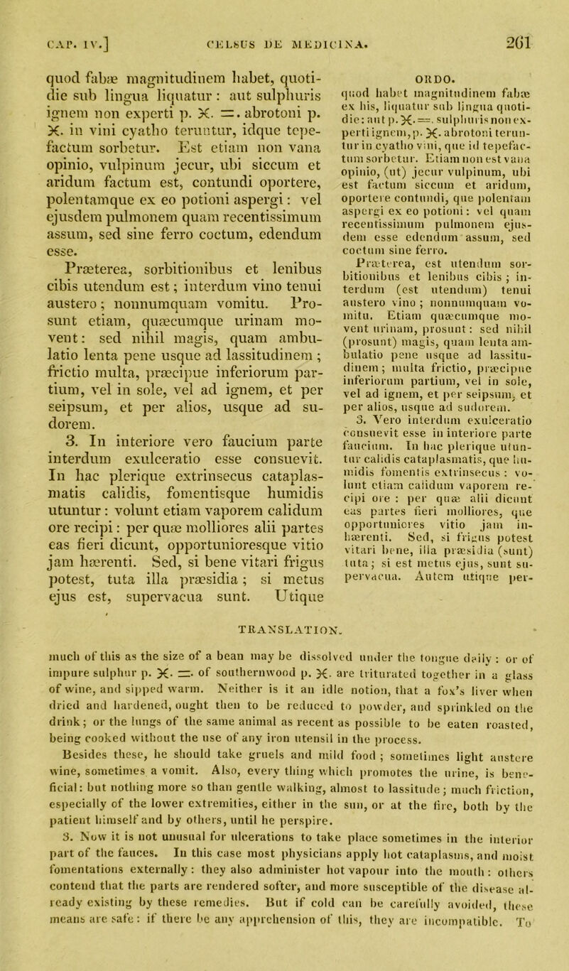 quod fabae magnitudinem liabet, quoti- die sub lingua liquatur : aut sulpburis ignem non experti p. X. abrotoni p. X. in vini cyatho teruntur, idque tcpe- factum sorbctur. Est etiam non vana opinio, vulpinum jecur, ubi siccum et aridum factum est, contundi oportere, polentamque ex eo potioni aspergi: vel ejusdem pulmonem quam recentissimum assum, sed sine ferro coctum, edendum esse. Praeterea, sorbitionibus et lenibus cibis utendum est; interdum vino tenui austero ; nonnumquam vomitu. Pro- sunt etiam, quaecumque urinam mo- vent: sed nihil magis, quam ambu- latio lenta pene usque ad lassitudinem ; frictio multa, praecipue inferiorum par- tium, vel in sole, vel ad ignem, et per seipsum, et per alios, usque ad su- dorem. 3. In interiore vero faucium parte interdum exulceratio esse consuevit. In hac plerique extrinsecus cataplas- matis calidis, fomentisque humidis utuntur: volunt etiam vaporem calidum ore recipi: per quae molliores alii partes eas fieri dicunt, opportunioresque vitio jam haerenti. Sed, si bene vitari frigus potest, tuta ilia praesidia; si metus ejus est, supervacua sunt. Utique OIIDO. (]i;od habt't magnitudinem fab a; ex liis, liquatur sub lingua quoti- die: aut p.X- —• sulplimisnonex- perti ignem,p. X- abrotoni terun- tur in cyatho vini, que id tepefae- tum sorbctur. Etiam non est vana opinio, (ut) jecur vulpinum, ubi est factum siccum et aridum, oportere contundi, que poleniam aspergi ex eo potioni: vel quam recentissimum pulmonem ejus- dem esse edendum assum, sed coctum sine ferro. Praeterea, est utendum sor- bitionibus et lenibus cibis ; in- terdum (est utendum) tenui austero vino ; nonnumquam vo- initu. Etiam queecumque mo- vent urinam, prosunt: sed nihil (prosunt) magis, quam lenta am- bulatio pene usque ad lassitu- dinem; multa frictio, praecipue inferiorum partium, vel in sole, vel ad ignem, et per seipsum. et per alios, usque ad sudorem. 3. Vero interdum exulceratio consuevit esse in interiore parte faucium. In hac plerique utun- tur calidis cataplasmatis, que hn- midis foment is extrinsecus : vo- lant etiam caiidum vaporem re- cipi ore : per quaj alii dicunt eas partes fieri molliores, que opportuniores vitio jam in- haerenti. Sed, si frigus potest vitari bene, ilia praesidia (sunt) tuta; si est metus ejus, sunt su- pervacua. Autem clique per- T RAN SLAT I ON. much of this as the size of a bean may be dissolved under the tongue deilv : or of impure sulphur p. X- of southernwood p. X- are triturated together in a glass of wine, and sipped warm. Neither is it an idle notion, that a fox’s liver when dried and hardened, ought then to be reduced to powder, and sprinkled on the drink; or the lungs of the same animal as recent as possible to be eaten roasted, being cooked without the use of any iron utensil in the process. Besides these, he should take gruels and mild food ; sometimes light austere wine, sometimes a vomit. Also, every thing which promotes the urine, is bene- ficial: but nothing more so than gentle walking, almost to lassitude; much friction, especially of the lower extremities, either in the sun, or at the (ire, both by the patient himself and by others, until he perspire. 3. Now it is not unusual for ulcerations to take place sometimes in the interior part of the fauces. In this case most physicians apply hot cataplasms, and moist fomentations externally: they also administer hot vapour into the mouth: olhers contend that the parts are rendered softer, and more susceptible of the disease al- ready existing by these remedies. But if cold can be carefully avoided, these means are safe: if there be any apprehension of this, they are incompatible. To