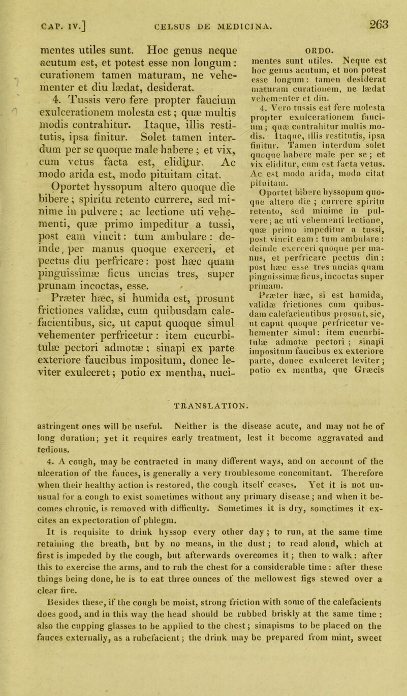 mcntes utiles sunt. Hoc genus ncque acutum est, et potest esse non longum: curationem tamen maturam, ne vehe- menter et diu la?dat, desiderat. 4. Tussis vero fere propter faucium exulcerationem molesta est; qua? multis modis contrahitur. Itaque, illis resti- tutis, ipsa finitur. Solet tamen inter- dum per se quoque male habere ; et vix, cum vctus facta est, elidijtur. Ac modo arida est, modo pituitam citat. Oportet hyssopum altero quoque die bibere; spiritu retento currere, sed mi- nime in pulvere; ac lectione uti vehe- menti, qua? primo impeditur a tussi, post earn vincit: turn ambulare: de- inde, per manus quoque exerceri, et pectus diu perfricare: post liaec quam pinguissimae ficus uncias tres, super prunam incoctas, esse. Praeter ha?c, si humida est, prosunt frictiones valida?, cum quibusdam cale- facientibus, sic, ut caput quoque simul vehementer perfricetur : item cucurbi- tulae pectori admotae; sinapi ex parte exteriore faucibus impositum, donee le- viter exulceret; potio ex mentlia, nuci- ORDO. mentrs sunt utiles. Neque est hoc genus aentuni, et non potest esse longum: tamen desiderat maturam curationem, ne leedat vehementer et diu. 4. Vero tussis est fere molesta propter exulcerationem fauci- mu; qua? contrahitur mull is mo- rlis. Itaque, illis restitutis, ipsa finitur. Tamen interdum solet quoque habere male per se; et vix eliditur, cum est facta vetus. Ac est modo arida, modo citat pituitam. Oportet bibere hyssopum quo- que altero die ; currere spiritu retento, sed minime in pul- vere; ac uti vehementi lectione, quae primo impeditur a tussi, post vincit earn : turn ambulare : deinde exerceri quoque per ma- nus, et perfricare pectus diu : post liaec esse, tres uncias quam pinguissimae ficus, incoctas super prim am. Praeter liaec, si est liumida, validae frictiones cum quibus- datn calefacientibus prosunt, sic, ut caput quoque perfricetur ve- hementer simul: item cueurbi- tulae admotae pectori ; sinapi impositum faucibus ex exteriore parte, donee exulceret leviter; potio ex mentha, que Grascis TRANSLATION. astringeut ones will be useful. Neither is the disease acute, and may not be of long duration; yet it requires early treatment, lest it become aggravated and tedious. 4. A cough, may be contracted in many different ways, and on account of the ulceration of the fauces, is generally a very troublesome concomitant. Therefore when their healthy action is restored, the cough itself ceases. Yet it is not un- usual for a cough to exist sometimes without any primary disease; and when it be- comes chronic, is removed witli difficulty. Sometimes it is dry, sometimes it ex- cites an expectoration of phlegm. It is requisite to drink hyssop every other day ; to run, at the same time retaining the breath, but by no means, in the dust; to read aloud, which at first is impeded by the cough, hut afterwards overcomes it; then to walk: after this to exercise the arms, and to rub the chest for a considerable time: after these things being done, he is to eat three ounces of the mellowest figs stewed over a clear fire. Besides these, if the cough be moist, strong friction with some of the calefacients does good, and in this way the head should be rubbed briskly at the same time : also the cupping glasses to be applied to the chest; sinapisms to be placed on the fauces externally, as a rubefacient; the. drink may be prepared from mint, sweet